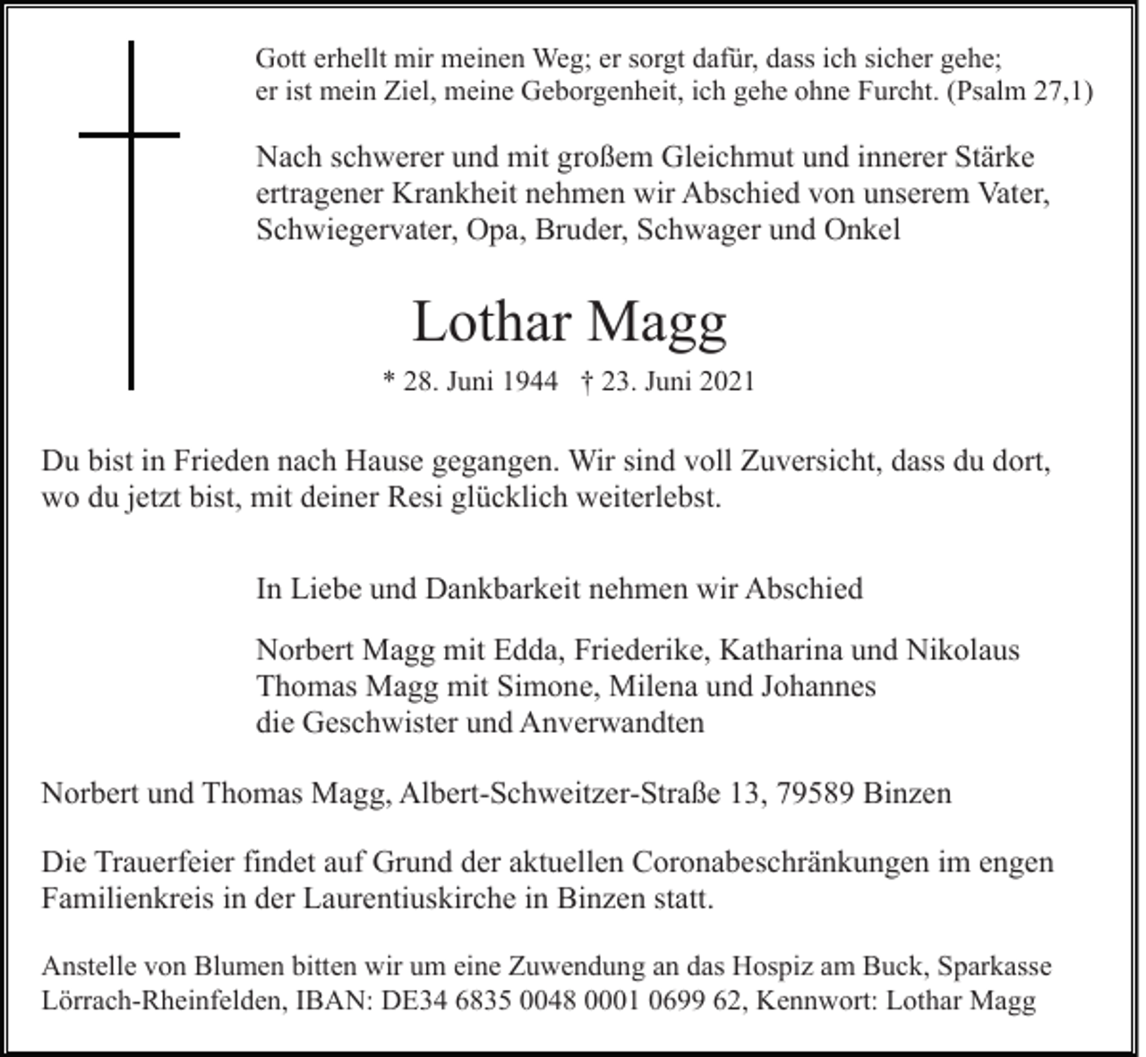 <p>Gott erhellt mir meinen Weg; er sorgt dafür, dass ich sicher gehe;<br />er ist mein Ziel, meine Geborgenheit, ich gehe ohne Furcht. (Psalm 27,1)</p><p>Nach schwerer und mit großem Gleichmut und innerer Stärke<br />ertragener Krankheit nehmen wir Abschied von unserem Vater,<br />Schwiegervater, Opa, Bruder, Schwager und Onkel</p><p>Lothar Magg<br />* 28. Juni 1944 † 23. Juni 2021</p><p>Du bist in Frieden nach Hause gegangen. Wir sind voll Zuversicht, dass du dort,<br />wo du jetzt bist, mit deiner Resi glücklich weiterlebst.<br />In Liebe und Dankbarkeit nehmen wir Abschied<br />Norbert Magg mit Edda, Friederike, Katharina und Nikolaus<br />Thomas Magg mit Simone, Milena und Johannes<br />die Geschwister und Anverwandten<br />Norbert und Thomas Magg, Albert-Schweitzer-Straße 13, 79589 Binzen<br />Die Trauerfeier findet auf Grund der aktuellen Coronabeschränkungen im engen<br />Familienkreis in der Laurentiuskirche in Binzen statt.<br />Anstelle von Blumen bitten wir um eine Zuwendung an das Hospiz am Buck, Sparkasse<br />Lörrach-Rheinfelden, IBAN: DE34 6835 0048 0001 0699 62, Kennwort: Lothar Magg</p>