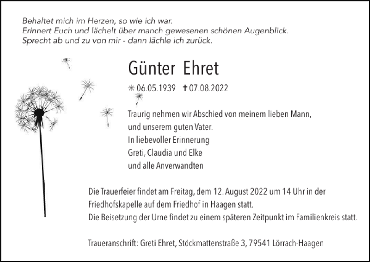 <p>Behaltet mich im Herzen, so wie ich war.<br />Erinnert Euch und lächelt über manch gewesenen schönen Augenblick.<br />Sprecht ab und zu von mir - dann lächle ich zurück.</p><p>Günter Ehret<br />✳ 06.05.1939 ✝ 07.08.2022<br />Traurig nehmen wir Abschied von meinem lieben Mann,<br />und unserem guten Vater.<br />In liebevoller Erinnerung<br />Greti, Claudia und Elke<br />und alle Anverwandten<br />Die Trauerfeier ﬁndet am Freitag, dem 12. August 2022 um 14 Uhr in der<br />Friedhofskapelle auf dem Friedhof in Haagen statt.<br />Die Beisetzung der Urne ﬁndet zu einem späteren Zeitpunkt im Familienkreis statt.<br />Traueranschrift: Greti Ehret, Stöckmattenstraße 3, 79541 Lörrach-Haagen</p>
