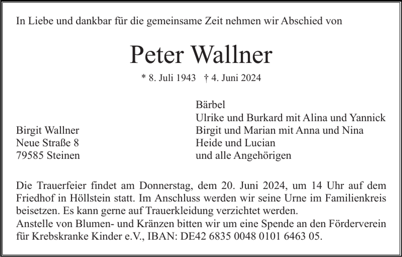 <p>In Liebe und dankbar für die gemeinsame Zeit nehmen wir Abschied von</p><p>Peter Wallner<br />* 8. Juli 1943 † 4. Juni 2024</p><p>Birgit Wallner<br />Neue Straße 8<br />79585 Steinen</p><p>Bärbel<br />Ulrike und Burkard mit Alina und Yannick<br />Birgit und Marian mit Anna und Nina<br />Heide und Lucian<br />und alle Angehörigen</p><p>Die Trauerfeier findet am Donnerstag, dem 20. Juni 2024, um 14 Uhr auf dem<br />Friedhof in Höllstein statt. Im Anschluss werden wir seine Urne im Familienkreis<br />beisetzen. Es kann gerne auf Trauerkleidung verzichtet werden.<br />Anstelle von Blumen- und Kränzen bitten wir um eine Spende an den Förderverein<br />für Krebskranke Kinder e.V., IBAN: DE42 6835 0048 0101 6463 05.</p>