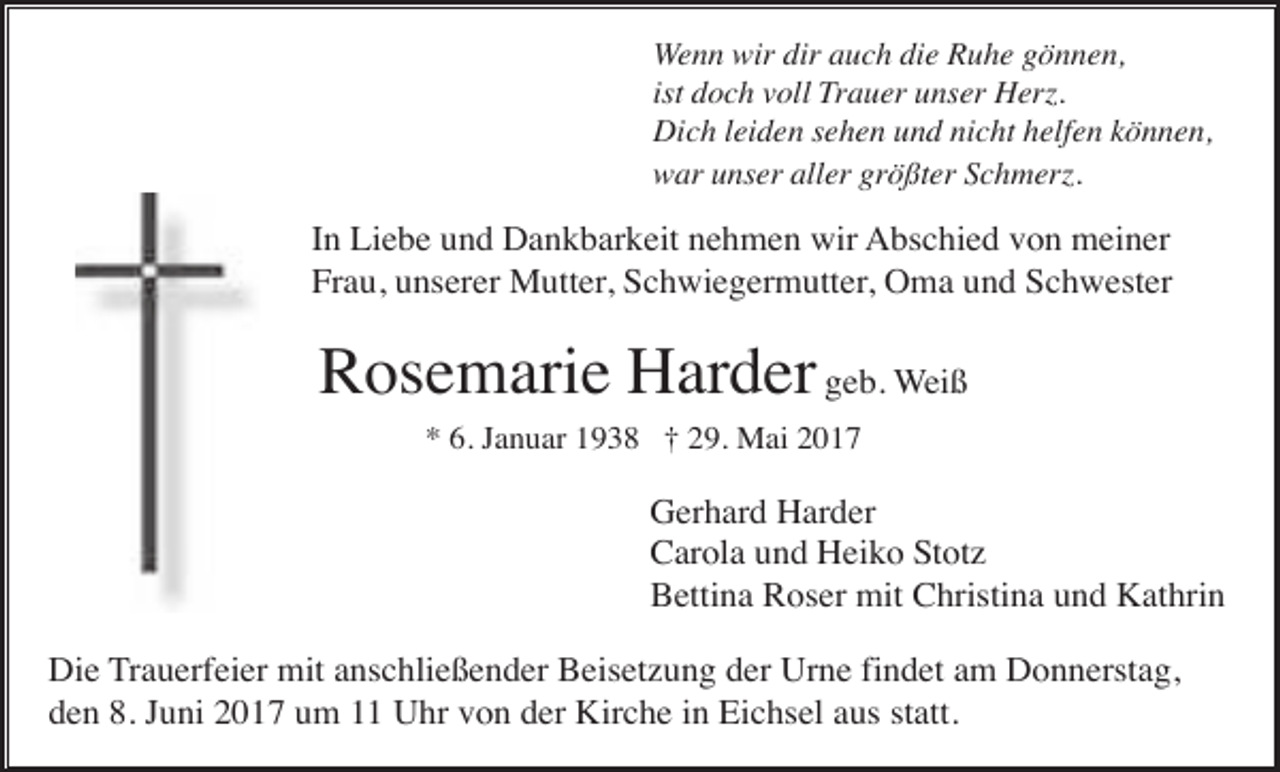 <p>Wenn wir dir auch die Ruhe gönnen,<br />ist doch voll Trauer unser Herz.<br />Dich leiden sehen und nicht helfen können,<br />war unser aller größter Schmerz.</p><p>In Liebe und Dankbarkeit nehmen wir Abschied von meiner<br />Frau, unserer Mutter, Schwiegermutter, Oma und Schwester</p><p>Rosemarie Harder geb. Weiß<br />* 6. Januar 1938 † 29. Mai 2017</p><p>Gerhard Harder<br />Carola und Heiko Stotz<br />Bettina Roser mit Christina und Kathrin<br />Die Trauerfeier mit anschließender Beisetzung der Urne findet am Donnerstag,<br />den 8. Juni 2017 um 11 Uhr von der Kirche in Eichsel aus statt.</p>