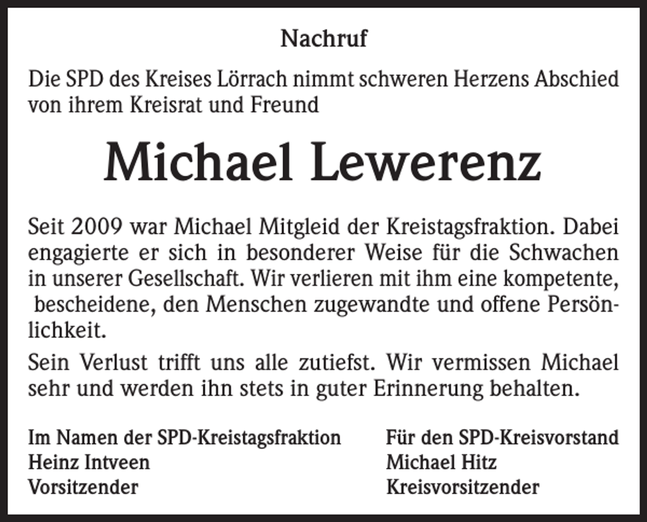 <p>Nachruf<br />Die SPD des Kreises Lörrach nimmt schweren Herzens Abschied<br />von ihrem Kreisrat und Freund</p><p>Michael Lewerenz<br />Seit 2009 war Michael Mitgleid der Kreistagsfraktion. Dabei<br />engagierte er sich in besonderer Weise für die Schwachen<br />in unserer Gesellschaft. Wir verlieren mit ihm eine kompetente,<br />bescheidene, den Menschen zugewandte und offene Persönlichkeit.<br />Sein Verlust trifft uns alle zutiefst. Wir vermissen Michael<br />sehr und werden ihn stets in guter Erinnerung behalten.<br />Im Namen der SPD-Kreistagsfraktion<br />Für den SPD-Kreisvorstand<br />Heinz Intveen<br />Michael Hitz<br />Vorsitzender Kreisvorsitzender</p>