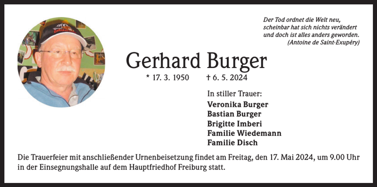 <p>Der Tod ordnet die Welt neu,<br />scheinbar hat sich nichts verändert<br />und doch ist alles anders geworden.<br />(Antoine de Saint-Exupéry)</p><p>Gerhard Burger<br />* 17. 3. 1950 † 6. 5. 2024</p><p>In stiller Trauer:<br />Veronika Burger<br />Bastian Burger<br />Brigitte Imberi<br />Familie Wiedemann<br />Familie Disch<br />Die Trauerfeier mit anschließender Urnenbeisetzung findet am Freitag, den 17. Mai 2024, um 9.00 Uhr<br />in der Einsegnungshalle auf dem Hauptfriedhof Freiburg statt.</p>