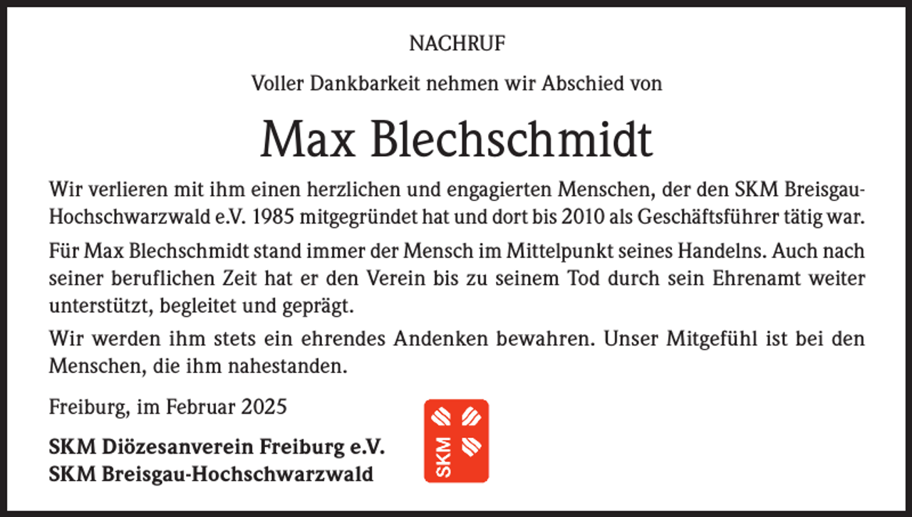 <p>NACHRUF<br />Voller Dankbarkeit nehmen wir Abschied von</p><p>Max Blechschmidt<br />Wir verlieren mit ihm einen herzlichen und engagierten Menschen, der den SKM BreisgauHochschwarzwald e.V. 1985 mitgegründet hat und dort bis 2010 als Geschäftsführer tätig war.<br />Für Max Blechschmidt stand immer der Mensch im Mittelpunkt seines Handelns. Auch nach<br />seiner beruflichen Zeit hat er den Verein bis zu seinem Tod durch sein Ehrenamt weiter<br />unterstützt, begleitet und geprägt.<br />Wir werden ihm stets ein ehrendes Andenken bewahren. Unser Mitgefühl ist bei den<br />Menschen, die ihm nahestanden.<br />Freiburg, im Februar 2025<br />SKM Diözesanverein Freiburg e.V.<br />SKM Breisgau-Hochschwarzwald</p>