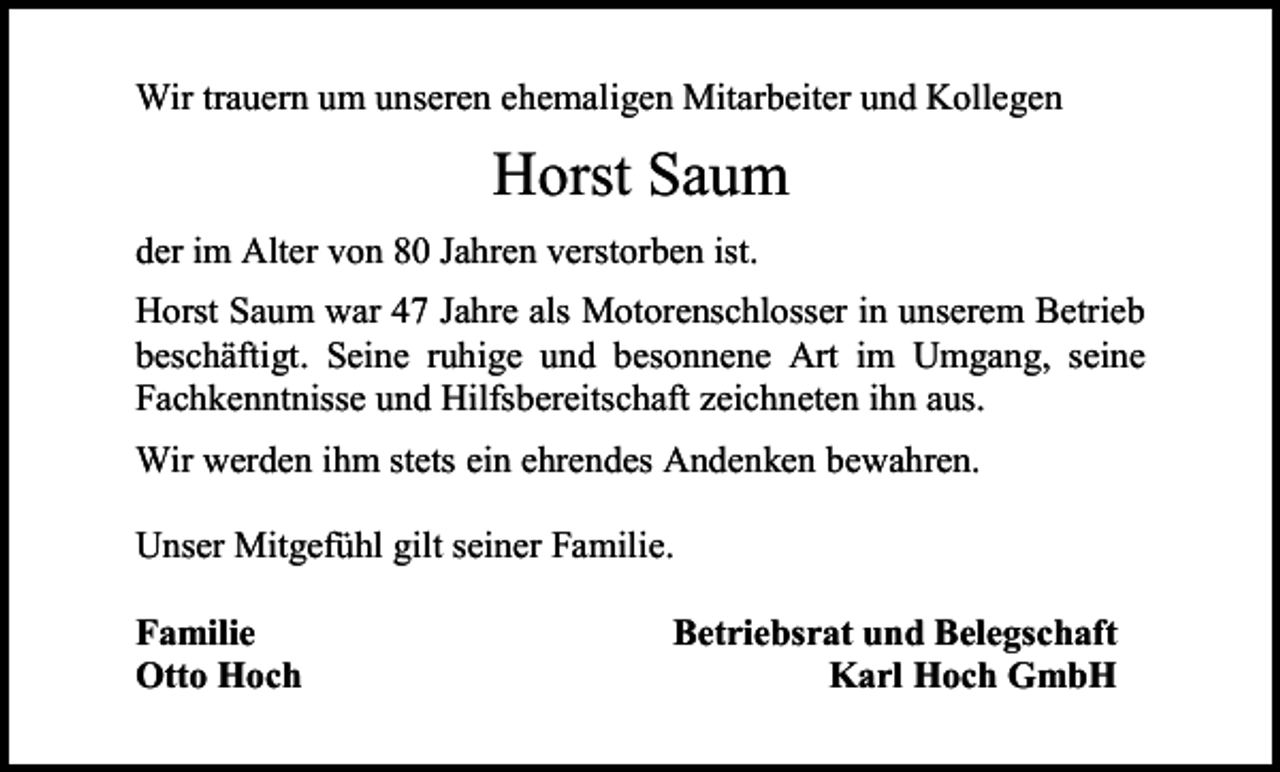 <p>Wir trauern um unseren ehemaligen Mitarbeiter und Kollegen</p><p>Horst Saum<br />der im Alter von 80 Jahren verstorben ist.<br />Horst Saum war 47 Jahre als Motorenschlosser in unserem Betrieb<br />beschäftigt. Seine ruhige und besonnene Art im Umgang, seine<br />Fachkenntnisse und Hilfsbereitschaft zeichneten ihn aus.<br />Wir werden ihm stets ein ehrendes Andenken bewahren.<br />Unser Mitgefühl gilt seiner Familie.<br />Familie<br />Otto Hoch</p><p>Betriebsrat und Belegschaft<br />Karl Hoch GmbH</p>