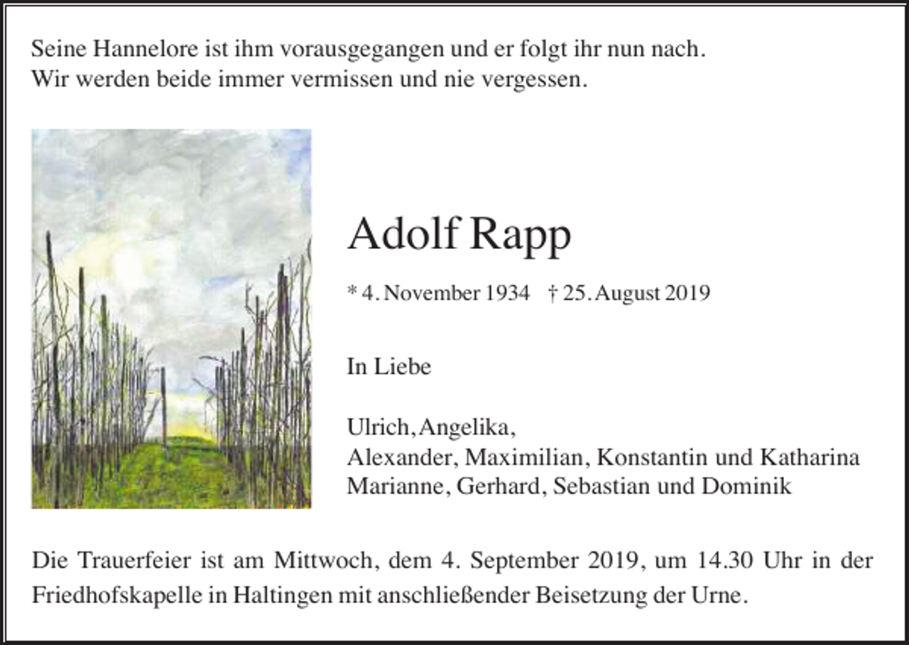 <p>Seine Hannelore ist ihm vorausgegangen und er folgt ihr nun nach.<br />Wir werden beide immer vermissen und nie vergessen.</p><p>Adolf Rapp<br />* 4. November 1934 † 25. August 2019</p><p>In Liebe<br />Ulrich, Angelika,<br />Alexander, Maximilian, Konstantin und Katharina<br />Marianne, Gerhard, Sebastian und Dominik<br />Die Trauerfeier ist am Mittwoch, dem 4. September 2019, um 14.30 Uhr in der<br />Friedhofskapelle in Haltingen mit anschließender Beisetzung der Urne.</p>