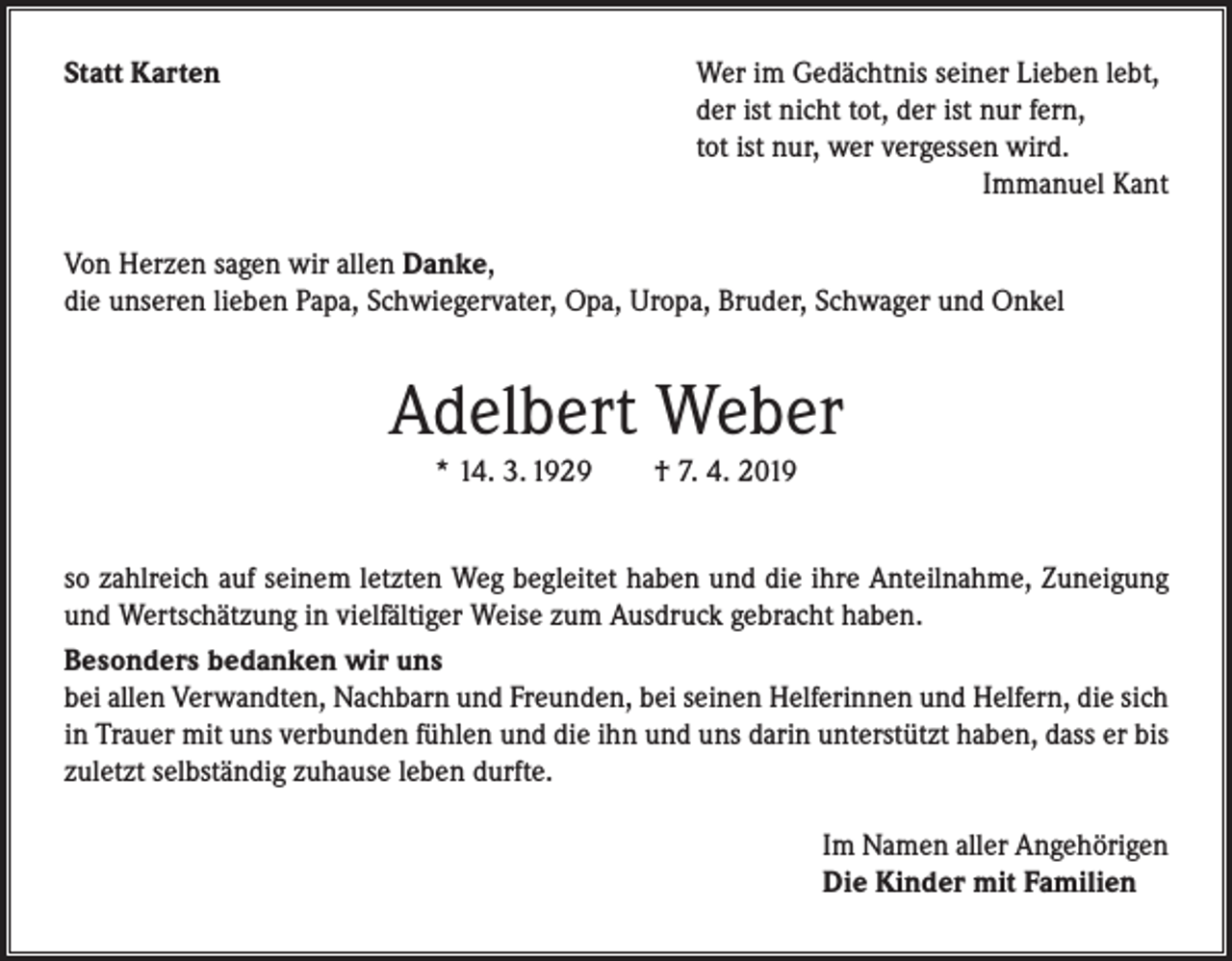 <p>Statt Karten</p><p>Wer im Gedächtnis seiner Lieben lebt,<br />der ist nicht tot, der ist nur fern,<br />tot ist nur, wer vergessen wird.</p><p>Immanuel Kant</p><p>Von Herzen sagen wir allen Danke,<br />die unseren lieben Papa, Schwiegervater, Opa, Uropa, Bruder, Schwager und Onkel</p><p>Adelbert Weber<br />* 14. 3. 1929 † 7. 4. 2019</p><p>so zahlreich auf seinem letzten Weg begleitet haben und die ihre Anteilnahme, Zuneigung<br />und Wertschätzung in vielfältiger Weise zum Ausdruck gebracht haben.<br />Besonders bedanken wir uns<br />bei allen Verwandten, Nachbarn und Freunden, bei seinen Helferinnen und Helfern, die sich<br />in Trauer mit uns verbunden fühlen und die ihn und uns darin unterstützt haben, dass er bis<br />zuletzt selbständig zuhause leben durfte.</p><p>Im Namen aller Angehörigen<br />Die Kinder mit Familien</p>