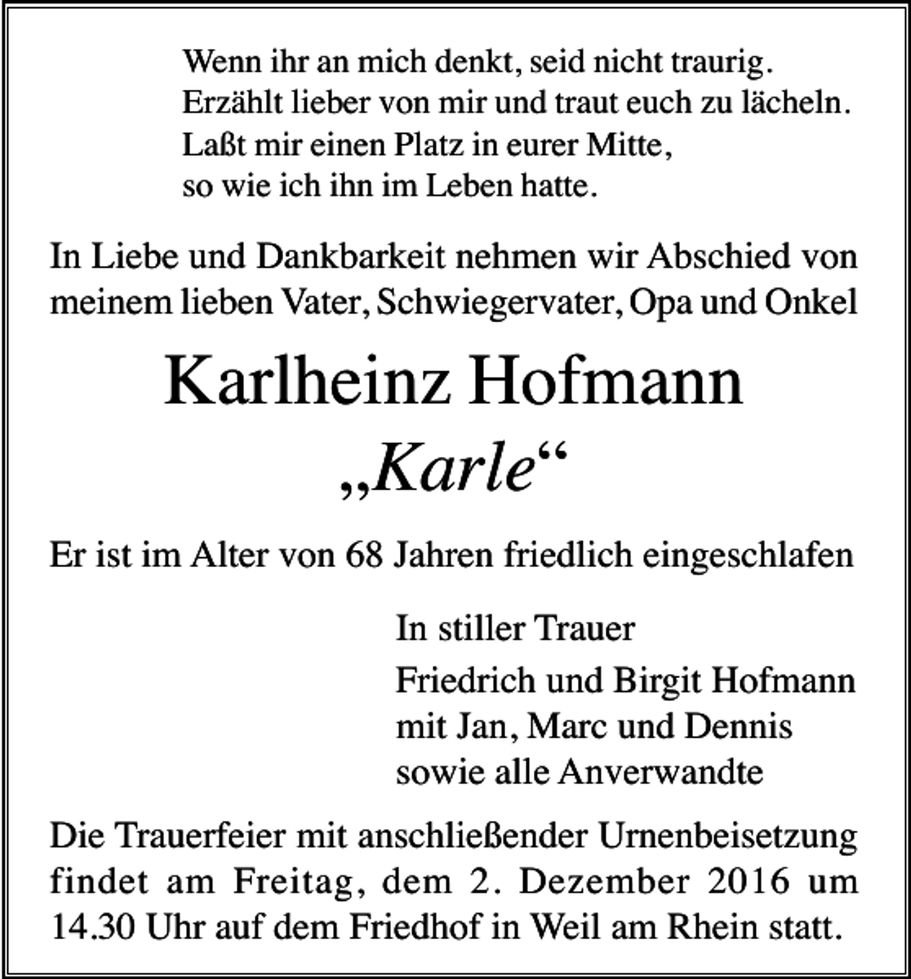 <p>Wenn ihr an mich denkt, seid nicht traurig.<br />Erzählt lieber von mir und traut euch zu lächeln.<br />Laßt mir einen Platz in eurer Mitte,<br />so wie ich ihn im Leben hatte.</p><p>In Liebe und Dankbarkeit nehmen wir Abschied von<br />meinem lieben Vater, Schwiegervater, Opa und Onkel</p><p>Karlheinz Hofmann<br />„Karle“<br />Er ist im Alter von 68 Jahren friedlich eingeschlafen<br />In stiller Trauer<br />Friedrich und Birgit Hofmann<br />mit Jan, Marc und Dennis<br />sowie alle Anverwandte<br />Die Trauerfeier mit anschließender Urnenbeisetzung<br />findet am Freitag, dem 2. Dezember 2016 um<br />14.30 Uhr auf dem Friedhof in Weil am Rhein statt.</p>