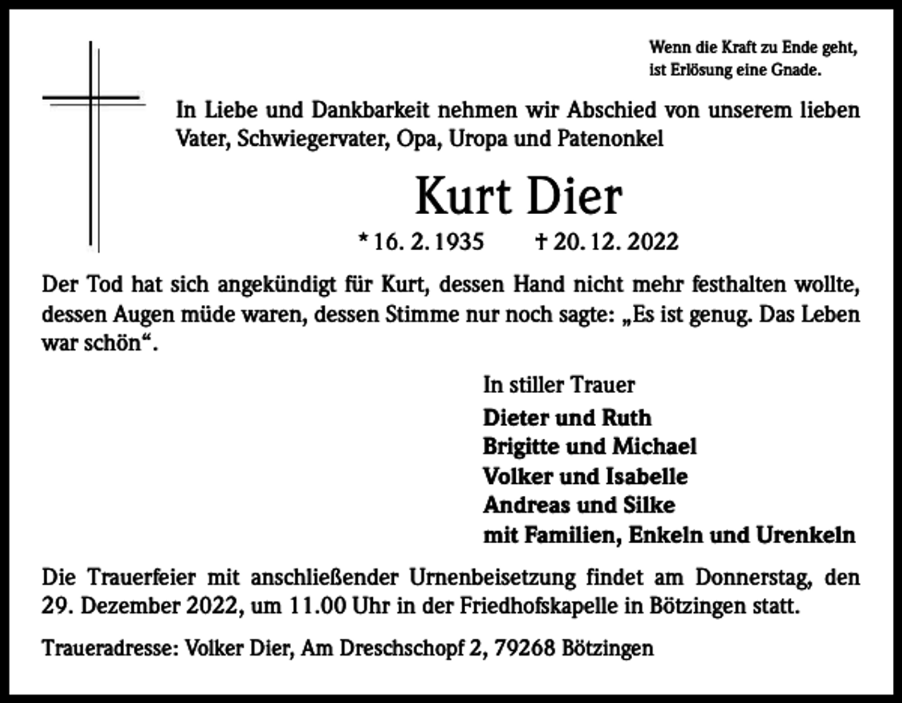 <p>Wenn die Kraft zu Ende geht,<br />ist Erlösung eine Gnade.</p><p>In Liebe und Dankbarkeit nehmen wir Abschied von unserem lieben<br />Vater, Schwiegervater, Opa, Uropa und Patenonkel</p><p>Kurt Dier</p><p>* 16. 2. 1935 † 20. 12. 2022<br />Der Tod hat sich angekündigt für Kurt, dessen Hand nicht mehr festhalten wollte,<br />dessen Augen müde waren, dessen Stimme nur noch sagte: „Es ist genug. Das Leben<br />war schön“.<br />In stiller Trauer<br />Dieter und Ruth<br />Brigitte und Michael<br />Volker und Isabelle<br />Andreas und Silke<br />mit Familien, Enkeln und Urenkeln<br />Die Trauerfeier mit anschließender Urnenbeisetzung findet am Donnerstag, den<br />29. Dezember 2022, um 11.00 Uhr in der Friedhofskapelle in Bötzingen statt.<br />Traueradresse: Volker Dier, Am Dreschschopf 2, 79268 Bötzingen</p>