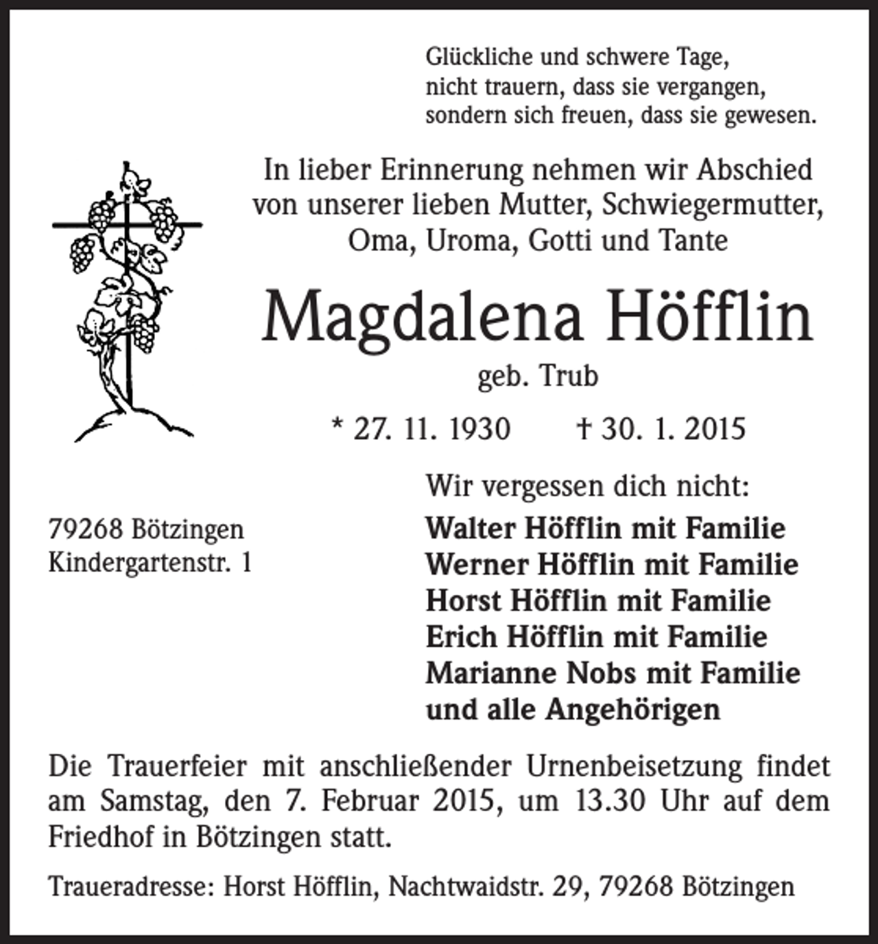 <p>Glückliche und schwere Tage,<br />nicht trauern, dass sie vergangen,<br />sondern sich freuen, dass sie gewesen.</p><p>In lieber Erinnerung nehmen wir Abschied<br />von unserer lieben Mutter, Schwiegermutter,<br />Oma, Uroma, Gotti und Tante</p><p>Magdalena Höfflin<br />geb. Trub</p><p>* 27. 11. 1930 † 30. 1. 2015<br />79268 Bötzingen<br />Kindergartenstr. 1</p><p>Wir vergessen dich nicht:<br />Walter Höfflin mit Familie<br />Werner Höfflin mit Familie<br />Horst Höfflin mit Familie<br />Erich Höfflin mit Familie<br />Marianne Nobs mit Familie<br />und alle Angehörigen</p><p>Die Trauerfeier mit anschließender Urnenbeisetzung findet<br />am Samstag, den 7. Februar 2015, um 13.30 Uhr auf dem<br />Friedhof in Bötzingen statt.<br />Traueradresse: Horst Höfflin, Nachtwaidstr. 29, 79268 Bötzingen</p>