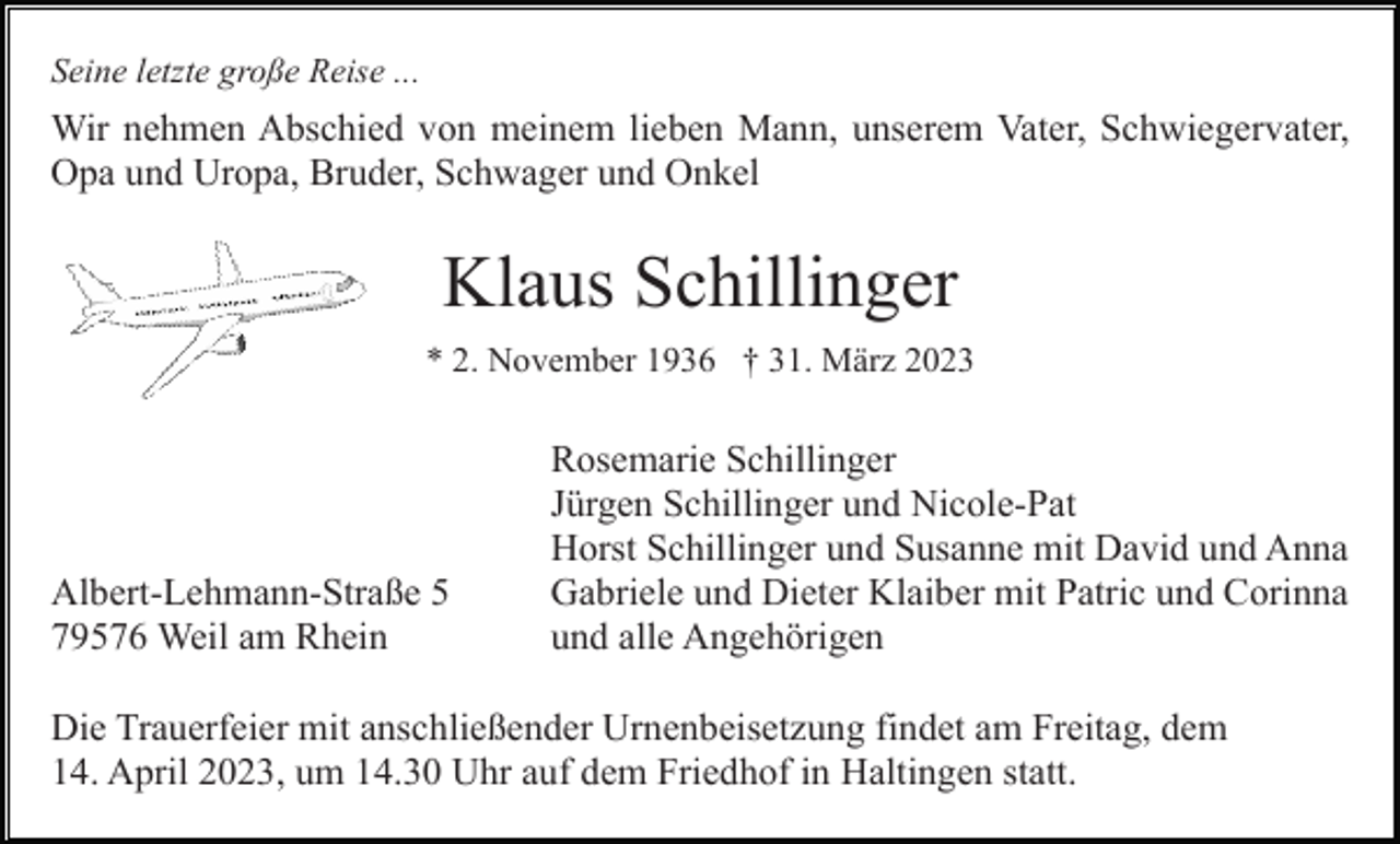 <p>Seine letzte große Reise ...</p><p>Wir nehmen Abschied von meinem lieben Mann, unserem Vater, Schwiegervater,<br />Opa und Uropa, Bruder, Schwager und Onkel</p><p>Klaus Schillinger<br />* 2. November 1936 † 31. März 2023</p><p>Albert-Lehmann-Straße 5<br />79576 Weil am Rhein</p><p>Rosemarie Schillinger<br />Jürgen Schillinger und Nicole-Pat<br />Horst Schillinger und Susanne mit David und Anna<br />Gabriele und Dieter Klaiber mit Patric und Corinna<br />und alle Angehörigen</p><p>Die Trauerfeier mit anschließender Urnenbeisetzung findet am Freitag, dem<br />14. April 2023, um 14.30 Uhr auf dem Friedhof in Haltingen statt.</p>