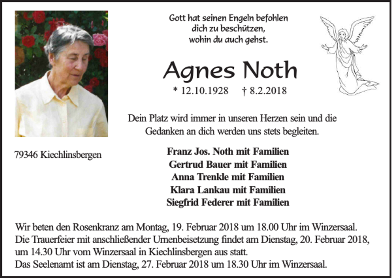 <p>GGott<br />ott hhat<br />at sseinen<br />ei n e n EEngeln<br />n g el n bbefohlen<br />ef o hl e n<br />di c h zzu<br />u bbeschützen,<br />e s c h üt z e n,<br />dich<br />wwohin<br />o hi n ddu<br />u aauch<br />u c h ggehst.<br />e h st.</p><p>AAgnes<br />g n e s Noth<br />N ot h<br />** 12.10.1928<br />1 2 .1 0 .1 9 2 8</p><p>†† 8.2.201 .2 .2 0 1 8</p><p>DDein<br />ein PPlatz<br />latz wird<br />w ird immer<br />im m er in<br />in uunseren<br />n seren HHerzen<br />erzen sein<br />sein uund<br />n d die<br />d ie<br />G ed an k en an<br />an dich<br />d ich werden<br />w erd en uuns<br />n s stets<br />eg leiten .<br />Gedanken<br />stets bbegleiten.<br />779346<br />9 3 4 6 Kiechlinsbergen<br />K iech lin sb erg en</p><p>F r a n z JJos.<br />Franz<br />o s. Noth<br />N o th mmit<br />it FFamilien<br />a m ilie n<br />G e r tr u d Bauer<br />B a u e r mit<br />m it Familien<br />F a m ilie n<br />Gertrud<br />A n n a Trenkle<br />T re n k le mmit<br />it Familien<br />F a m ilie n<br />Anna<br />K la r a Lankau<br />L a n k a u mmit<br />it Familien<br />F a m ilie n<br />Klara<br />S ie g fr id FFederer<br />e d e re r mit<br />m it Familien<br />F a m ilie n<br />Siegfrid</p><p>WWir<br />ir bbeten<br />e te n dden<br />e n RRosenkranz<br />o se n k ra n z aam<br />m MMontag,<br />o n ta g , 119.<br />9 . Februar<br />F e b ru a r 22018<br />0 1 8 uum<br />m 118.00<br />8 . Uhr<br />U h r im<br />im Winzersaal.<br />W in z e rsa a l.<br />Die<br />findet<br />D ie Trauerfeier<br />T ra u e rfe ie r mit<br />m it anschließender<br />a n sc h lie ß e n d e r Urnenbeisetzung<br />U rn e n b e ise tz u n g fin<br />d e t am<br />a m DDienstag,<br />ie n sta g , 220.<br />0 . FFebruar<br />e b ru a r 2018,<br />2018,<br />uum<br />m 14.30<br />1 4 .3 0 UUhr<br />h r vom<br />v o m WWinzersaal<br />in z e rsa a l in<br />ie c h lin sb e rg e n aaus<br />u s sta<br />tt.<br />in KKiechlinsbergen<br />statt.<br />D a s Seelenamt<br />S e e le n a m t ist<br />ist am<br />a m DDienstag,<br />ie n sta g , 27.<br />2 7 . Februar<br />F e b ru a r 22018<br />0 1 8 um<br />u m 18.30<br />1 8 .3 0 Uhr<br />U h r im<br />im WWinzersaal.<br />in z e rsa a l.<br />Das</p>
