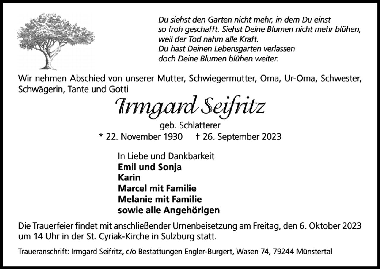 <p>Du siehst den Garten nicht mehr, in dem Du einst<br />so froh geschafft. Siehst Deine Blumen nicht mehr blühen,<br />weil der Tod nahm alle Kraft.<br />Du hast Deinen Lebensgarten verlassen<br />doch Deine Blumen blühen weiter.</p><p>Wir nehmen Abschied von unserer Mutter, Schwiegermutter, Oma, Ur-Oma, Schwester,<br />Schwägerin, Tante und Gotti</p><p>Irmgard Seifritz</p><p>geb. Schlatterer<br />* 22. November 1930 † 26. September 2023<br />In Liebe und Dankbarkeit<br />Emil und Sonja<br />Karin<br />Marcel mit Familie<br />Melanie mit Familie<br />sowie alle Angehörigen<br />Die Trauerfeier findet mit anschließender Urnenbeisetzung am Freitag, den 6. Oktober 2023<br />um 14 Uhr in der St. Cyriak-Kirche in Sulzburg statt.<br />Traueranschrift: Irmgard Seifritz, c/o Bestattungen Engler-Burgert, Wasen 74, 79244 Münstertal</p>