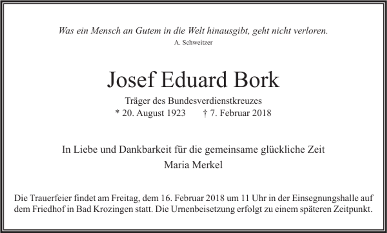<p>WWas<br />as eiein<br />n MMensch<br />e ns c h a an<br />n GGutem<br />ut e m i nindidie<br />e Welt<br />Welthihinausgibt,<br />n a us gi bt, g geht<br />e ht ninicht<br />c ht v verloren.<br />erl or e n.<br />A. SSchweitzer<br />A.<br />c h w eit z er</p><p>JJosef<br />os ef Eduard<br />E d u ar d Bork<br />B or k<br />Tr ä g er ddes<br />Träger<br />es Bundesverdienstkreuzes<br />B u n d es v er di e nst kr e u z es<br />0. August<br />A u g ust 11<br />†† 7.<br />F e br u ar 22<br />** 220.<br />7. Februar</p><p>IInn Liebe<br />Li e b e und<br />u n d Dankbarkeit<br />D a n k b ar k eit ffür<br />ür die<br />di e gemeinsame<br />g e m ei ns a m e glückliche<br />gl ü c kli c h e Zeit<br />Z eit<br />Maria<br />M ari a MMerkel<br />er k el<br />Di e TrTrauerfeier<br />Die<br />a u erf ei er fifindet<br />n d et aam<br />m FrFreitag,<br />eit a g, ddem<br />e m 116.<br />6. FFebruar<br />e br u ar 22018<br />0 1 8 uum<br />m 11 UUhr<br />hr i in<br />n dder<br />er EiEinsegnungshalle<br />ns e g n u n gs h all e a auf<br />uf<br />ddem<br />e m Friedhof<br />Fri e d h of iin<br />n Bad<br />B a d Krozingen<br />Kr o zi n g e n ststatt.<br />att. Die<br />Di e Urnenbeisetzung<br />Ur n e n b eis et z u n g erf<br />erfolgt<br />ol gt zzu<br />u eieinem<br />n e m sspäteren<br />p ät er e n Zeitpunkt.<br />Z eit p u n kt.</p>