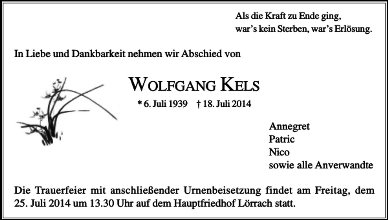 <p>Als die Kraft zu Ende ging,<br />war’s kein Sterben, war’s Erlösung.</p><p>In Liebe und Dankbarkeit nehmen wir Abschied von</p><p>WOLFGANG KELS<br />* 6. Juli 1939 † 18. Juli 2014</p><p>Annegret<br />Patric<br />Nico<br />sowie alle Anverwandte<br />Die Trauerfeier mit anschließender Urnenbeisetzung findet am Freitag, dem<br />25. Juli 2014 um 13.30 Uhr auf dem Hauptfriedhof Lörrach statt.</p>