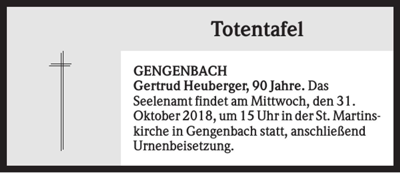 <p>Totentafel<br />GENGENBACH<br />Gertrud Heuberger, 90 Jahre. Das<br />Seelenamt findet am Mittwoch, den 31.<br />Oktober 2018, um 15 Uhr in der St. Martinskirche in Gengenbach statt, anschließend<br />Urnenbeisetzung.</p>