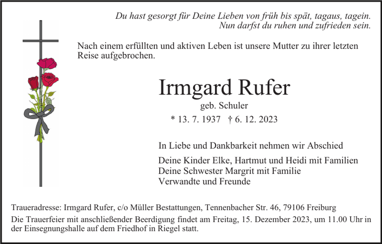 <p>Du hast gesorgt für Deine Lieben von früh bis spät, tagaus, tagein.<br />Nun darfst du ruhen und zufrieden sein.<br />Nach einem erfüllten und aktiven Leben ist unsere Mutter zu ihrer letzten<br />Reise aufgebrochen.</p><p>Irmgard Rufer<br />geb. Schuler<br />* 13. 7. 1937 † 6. 12. 2023<br />In Liebe und Dankbarkeit nehmen wir Abschied<br />Deine Kinder Elke, Hartmut und Heidi mit Familien<br />Deine Schwester Margrit mit Familie<br />Verwandte und Freunde<br />Traueradresse: Irmgard Rufer, c/o Müller Bestattungen, Tennenbacher Str. 46, 79106 Freiburg<br />Die Trauerfeier mit anschließender Beerdigung findet am Freitag, 15. Dezember 2023, um 11.00 Uhr in<br />der Einsegnungshalle auf dem Friedhof in Riegel statt.</p>