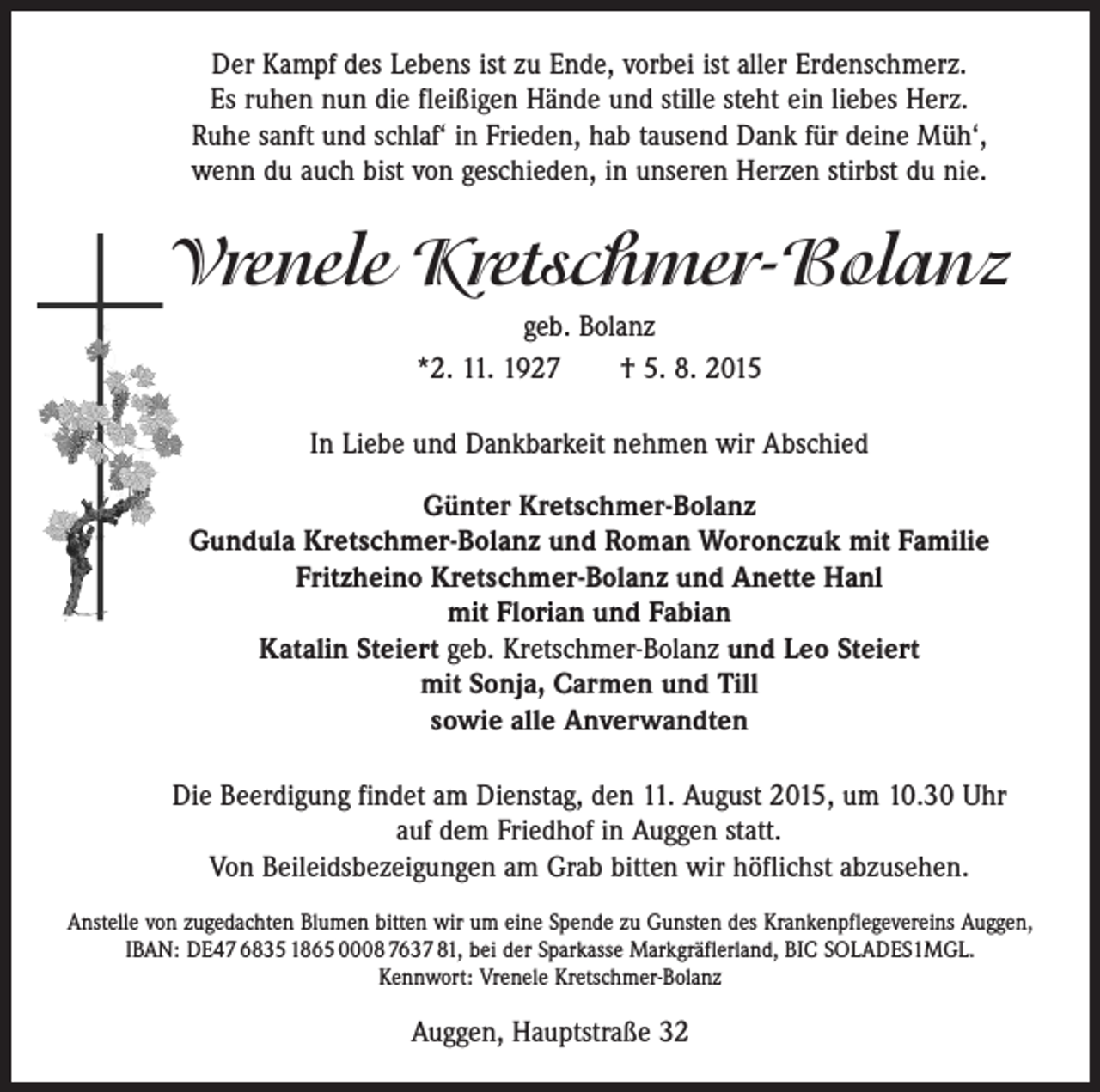 <p>Der Kampf des Lebens ist zu Ende, vorbei ist aller Erdenschmerz.<br />Es ruhen nun die fleißigen Hände und stille steht ein liebes Herz.<br />Ruhe sanft und schlaf‘ in Frieden, hab tausend Dank für deine Müh‘,<br />wenn du auch bist von geschieden, in unseren Herzen stirbst du nie.</p><p>Vrenele Kretschmer-Bolanz<br />geb. Bolanz<br />*2. 11. 1927 † 5. 8. 2015<br />In Liebe und Dankbarkeit nehmen wir Abschied<br />Günter Kretschmer-Bolanz<br />Gundula Kretschmer-Bolanz und Roman Woronczuk mit Familie<br />Fritzheino Kretschmer-Bolanz und Anette Hanl<br />mit Florian und Fabian<br />Katalin Steiert geb. Kretschmer-Bolanz und Leo Steiert<br />mit Sonja, Carmen und Till<br />sowie alle Anverwandten<br />Die Beerdigung findet am Dienstag, den 11. August 2015, um 10.30 Uhr<br />auf dem Friedhof in Auggen statt.<br />Von Beileidsbezeigungen am Grab bitten wir höflichst abzusehen.<br />Anstelle von zugedachten Blumen bitten wir um eine Spende zu Gunsten des Krankenpflegevereins Auggen,<br />IBAN: DE47 6835 1865 0008 7637 81, bei der Sparkasse Markgräflerland, BIC SOLADES1MGL.<br />Kennwort: Vrenele Kretschmer-Bolanz</p><p>Auggen, Hauptstraße 32</p>