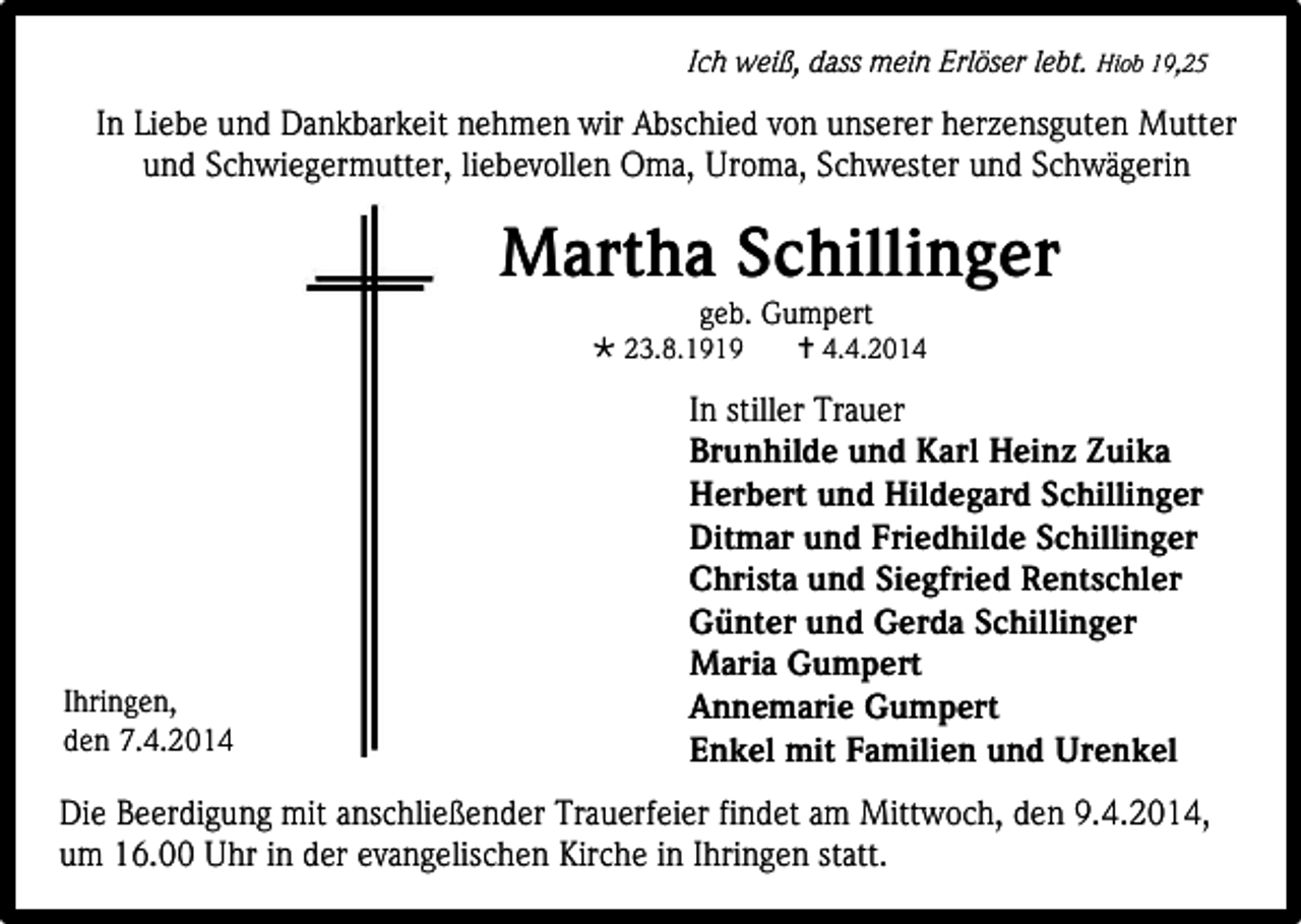 <p>Ich weiß, dass mein Erlöser lebt. Hiob 19,25</p><p>In Liebe und Dankbarkeit nehmen wir Abschied von unserer herzensguten Mutter<br />und Schwiegermutter, liebevollen Oma, Uroma, Schwester und Schwägerin</p><p>Martha Schillinger<br />geb. Gumpert</p><p> 23.8.1919</p><p>Ihringen,<br />den 7.4.2014</p><p> 4.4.2014</p><p>In stiller Trauer<br />Brunhilde und Karl Heinz Zuika<br />Herbert und Hildegard Schillinger<br />Ditmar und Friedhilde Schillinger<br />Christa und Siegfried Rentschler<br />Günter und Gerda Schillinger<br />Maria Gumpert<br />Annemarie Gumpert<br />Enkel mit Familien und Urenkel</p><p>Die Beerdigung mit anschließender Trauerfeier findet am Mittwoch, den 9.4.2014,<br />um 16.00 Uhr in der evangelischen Kirche in Ihringen statt.</p>