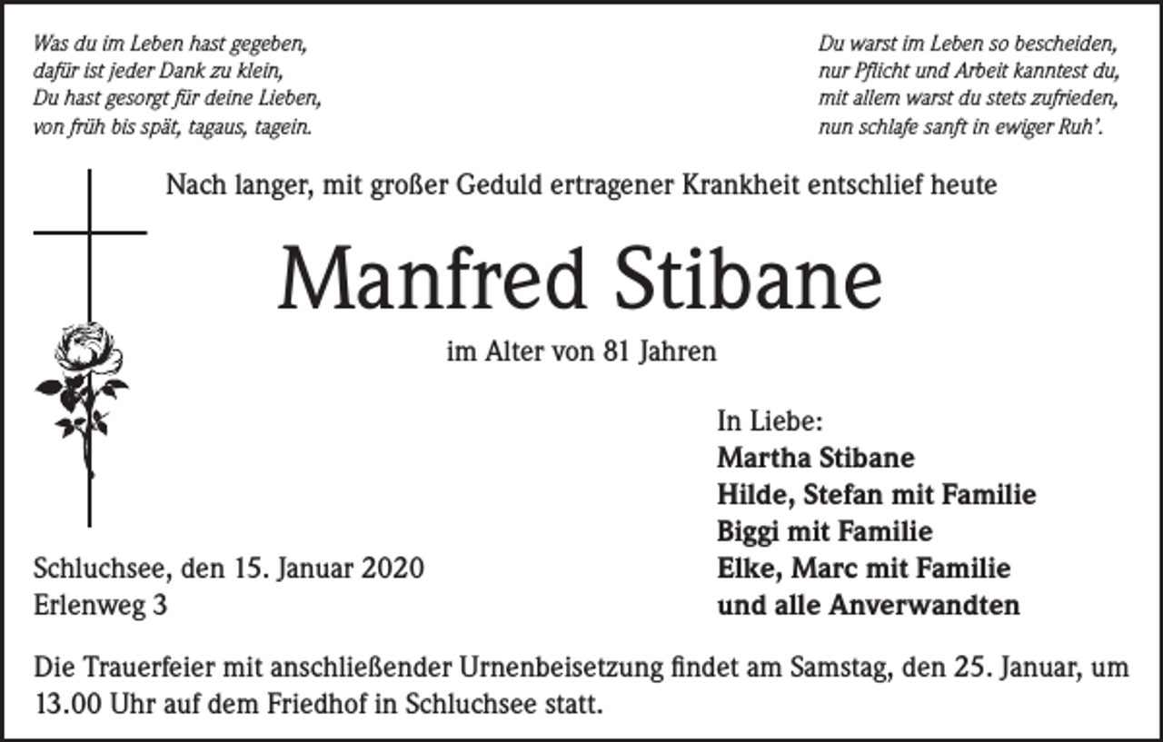 <p>Was du im Leben hast gegeben,<br />dafür ist jeder Dank zu klein,<br />Du hast gesorgt für deine Lieben,<br />von früh bis spät, tagaus, tagein.</p><p>Du warst im Leben so bescheiden,<br />nur Pflicht und Arbeit kanntest du,<br />mit allem warst du stets zufrieden,<br />nun schlafe sanft in ewiger Ruh’.</p><p>Nach langer, mit großer Geduld ertragener Krankheit entschlief heute</p><p>Manfred Stibane<br />im Alter von 81 Jahren</p><p>Schluchsee, den 15. Januar 2020<br />Erlenweg 3</p><p>In Liebe:<br />Martha Stibane<br />Hilde, Stefan mit Familie<br />Biggi mit Familie<br />Elke, Marc mit Familie<br />und alle Anverwandten</p><p>Die Trauerfeier mit anschließender Urnenbeisetzung findet am Samstag, den 25. Januar, um<br />13.00 Uhr auf dem Friedhof in Schluchsee statt.</p>