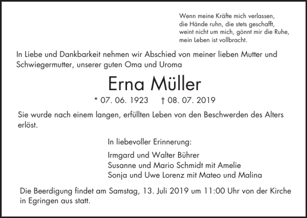 <p>Wenn meine Kräfte mich verlassen,<br />die Hände ruhn, die stets geschafft,<br />weint nicht um mich, gönnt mir die Ruhe,<br />mein Leben ist vollbracht.</p><p>In Liebe und Dankbarkeit nehmen wir Abschied von meiner lieben Mutter und<br />Schwiegermutter, unserer guten Oma und Uroma</p><p>Erna Müller<br />* 07. 06. 1923</p><p>† 08. 07. 2019</p><p>Sie wurde nach einem langen, erfüllten Leben von den Beschwerden des Alters<br />erlöst.<br />In liebevoller Erinnerung:<br />Irmgard und Walter Bührer<br />Susanne und Mario Schmidt mit Amelie<br />Sonja und Uwe Lorenz mit Mateo und Malina<br />Die Beerdigung findet am Samstag, 13. Juli 2019 um 11:00 Uhr von der Kirche<br />in Egringen aus statt.</p>