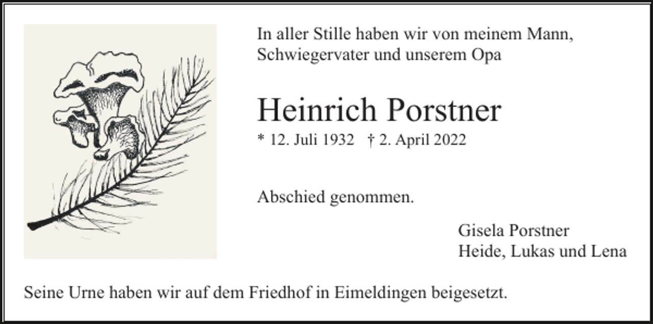 <p>In aller Stille haben wir von meinem Mann,<br />Schwiegervater und unserem Opa</p><p>Heinrich Porstner<br />* 12. Juli 1932 † 2. April 2022</p><p>Abschied genommen.<br />Gisela Porstner<br />Heide, Lukas und Lena<br />Seine Urne haben wir auf dem Friedhof in Eimeldingen beigesetzt.</p>