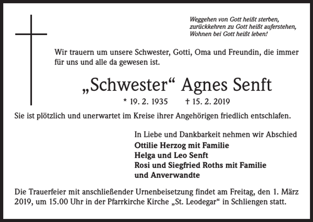 <p>Weggehen von Gott heißt sterben,<br />zurückkehren zu Gott heißt auferstehen,<br />Wohnen bei Gott heißt leben!</p><p>Wir trauern um unsere Schwester, Gotti, Oma und Freundin, die immer<br />für uns und alle da gewesen ist.</p><p>„Schwester“ Agnes Senft<br />* 19. 2. 1935 † 15. 2. 2019<br />Sie ist plötzlich und unerwartet im Kreise ihrer Angehörigen friedlich entschlafen.<br />In Liebe und Dankbarkeit nehmen wir Abschied<br />Ottilie Herzog mit Familie<br />Helga und Leo Senft<br />Rosi und Siegfried Roths mit Familie<br />und Anverwandte<br />Die Trauerfeier mit anschließender Urnenbeisetzung findet am Freitag, den 1. März<br />2019, um 15.00 Uhr in der Pfarrkirche Kirche „St. Leodegar“ in Schliengen statt.</p>