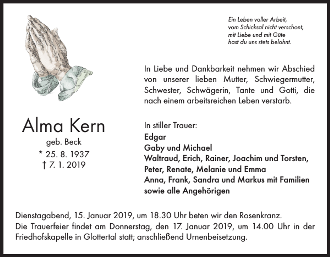 <p>Ein Leben voller Arbeit,<br />vom Schicksal nicht verschont,<br />mit Liebe und mit Güte<br />hast du uns stets belohnt.</p><p>In Liebe und Dankbarkeit nehmen wir Abschied<br />von unserer lieben Mutter, Schwiegermutter,<br />Schwester, Schwägerin, Tante und Gotti, die<br />nach einem arbeitsreichen Leben verstarb.</p><p>Alma Kern<br />geb. Beck<br />* 25. 8. 1937<br />† 7. 1. 2019</p><p>In stiller Trauer:<br />Edgar<br />Gaby und Michael<br />Waltraud, Erich, Rainer, Joachim und Torsten,<br />Peter, Renate, Melanie und Emma<br />Anna, Frank, Sandra und Markus mit Familien<br />sowie alle Angehörigen</p><p>Dienstagabend, 15. Januar 2019, um 18.30 Uhr beten wir den Rosenkranz.<br />Die Trauerfeier findet am Donnerstag, den 17. Januar 2019, um 14.00 Uhr in der<br />Friedhofska­pelle in Glottertal statt; anschließend Urnenbeisetzung.</p>