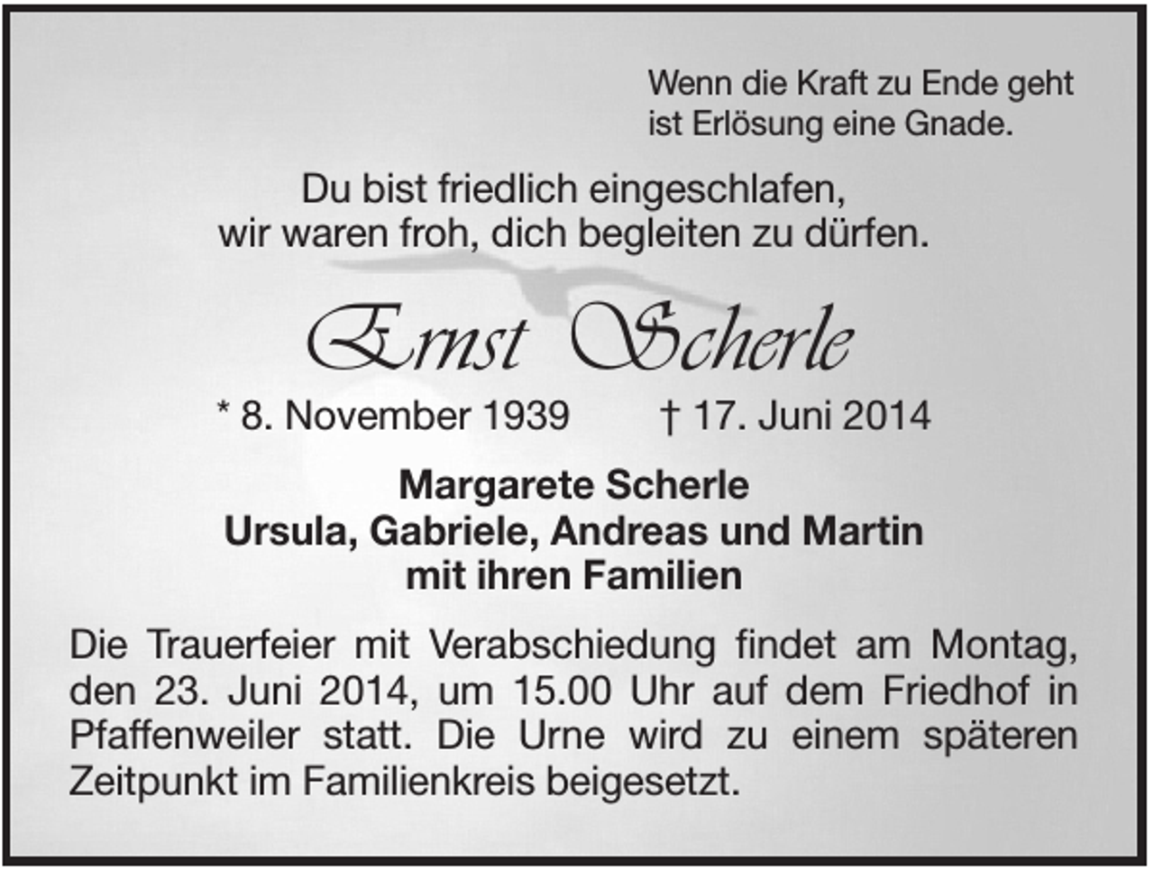 <p>Wenn die Kraft zu Ende geht<br />ist Erlösung eine Gnade.</p><p>Du bist friedlich eingeschlafen,<br />wir waren froh, dich begleiten zu dürfen.</p><p>Ernst Scherle<br />* 8. November 1939</p><p>† 17. Juni 2014</p><p>Margarete Scherle<br />Ursula, Gabriele, Andreas und Martin<br />mit ihren Familien<br />Die Trauerfeier mit Verabschiedung findet am Montag,<br />den 23. Juni 2014, um 15.00 Uhr auf dem Friedhof in<br />Pfaffenweiler statt. Die Urne wird zu einem späteren<br />Zeitpunkt im Familienkreis beigesetzt.</p>