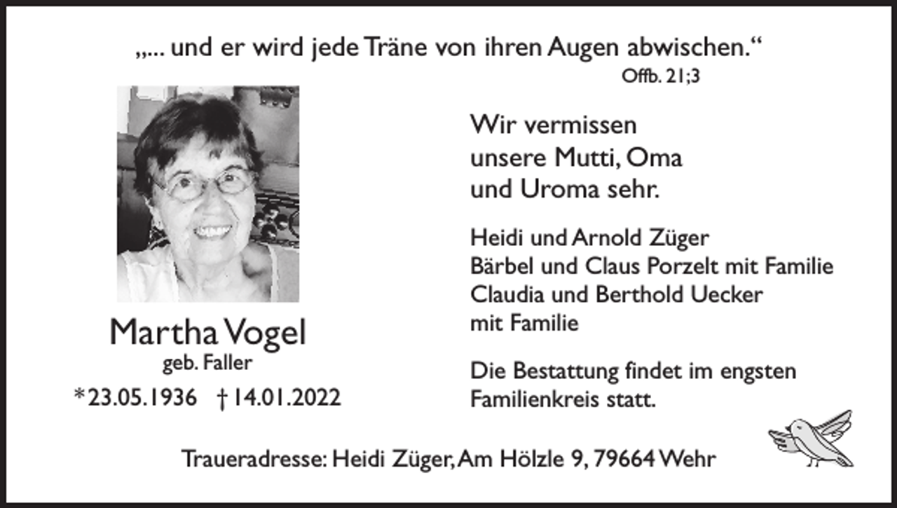 <p>„... und er wird jede Träne von ihren Augen abwischen.“<br />Offb. 21;3</p><p>Wir vermissen<br />unsere Mutti, Oma<br />und Uroma sehr.</p><p>Martha Vogel<br />geb. Faller</p><p>* 23.05.1936 † 14.01.2022</p><p>Heidi und Arnold Züger<br />Bärbel und Claus Porzelt mit Familie<br />Claudia und Berthold Uecker<br />mit Familie<br />Die Bestattung findet im engsten<br />Familienkreis statt.</p><p>Traueradresse: Heidi Züger, Am Hölzle 9, 79664 Wehr</p>