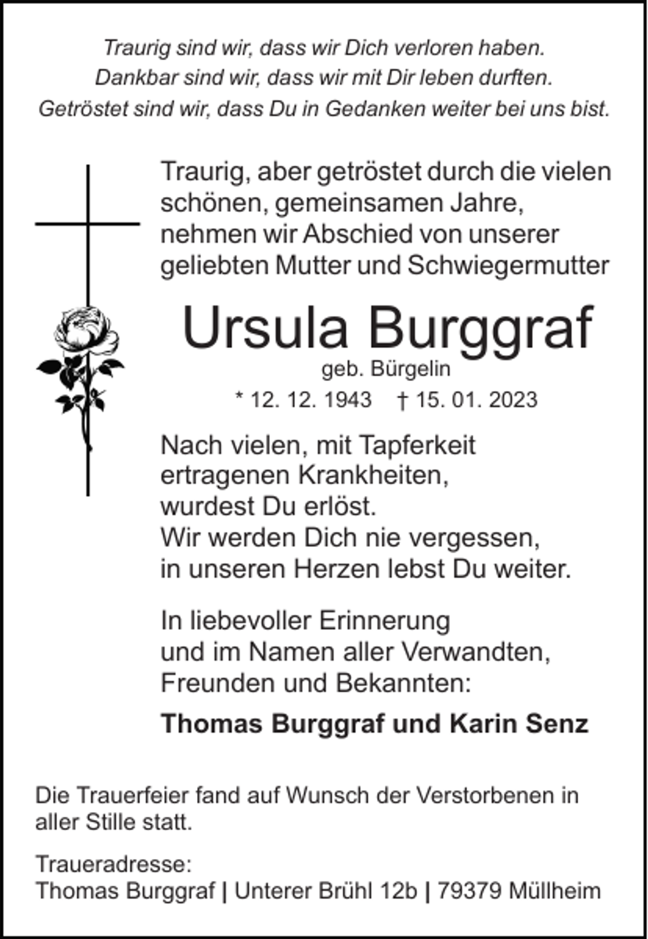 <p>Traurig sind wir, dass wir Dich verloren haben.<br />Dankbar sind wir, dass wir mit Dir leben durften.<br />Getröstet sind wir, dass Du in Gedanken weiter bei uns bist.</p><p>Traurig, aber getröstet durch die vielen<br />schönen, gemeinsamen Jahre,<br />nehmen wir Abschied von unserer<br />geliebten Mutter und Schwiegermutter</p><p>Ursula Burggraf<br />geb. Bürgelin<br />* 12. 12. 1943 † 15. 01. 2023</p><p>Nach vielen, mit Tapferkeit<br />ertragenen Krankheiten,<br />wurdest Du erlöst.<br />Wir werden Dich nie vergessen,<br />in unseren Herzen lebst Du weiter.<br />In liebevoller Erinnerung<br />und im Namen aller Verwandten,<br />Freunden und Bekannten:<br />Thomas Burggraf und Karin Senz<br />Die Trauerfeier fand auf Wunsch der Verstorbenen in<br />aller Stille statt.<br />Traueradresse:<br />Thomas Burggraf | Unterer Brühl 12b | 79379 Müllheim</p>