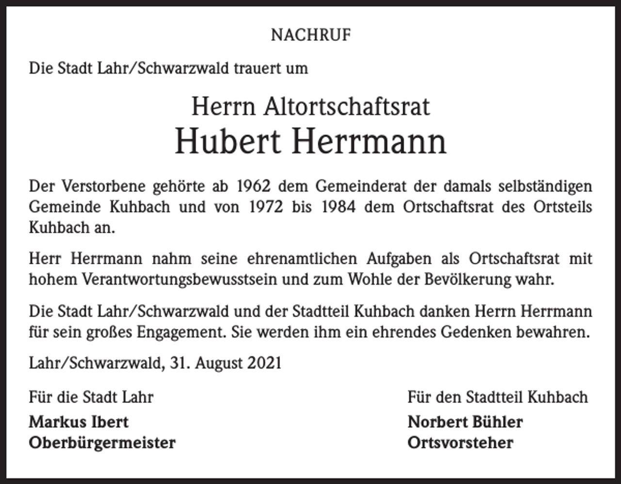 <p>NACHRUF<br />Die Stadt Lahr/Schwarzwald trauert um</p><p>Herrn Altortschaftsrat</p><p>Hubert Herrmann<br />Der Verstorbene gehörte ab 1962 dem Gemeinderat der damals selbständigen<br />­Gemeinde Kuhbach und von 1972 bis 1984 dem Ortschaftsrat des Ortsteils<br />­Kuhbach an.<br />Herr Herrmann nahm seine ehrenamtlichen Aufgaben als Ortschaftsrat mit<br />­hohem Verantwortungsbewusstsein und zum Wohle der Bevölkerung wahr.<br />Die Stadt Lahr/Schwarzwald und der Stadtteil Kuhbach danken Herrn Herrmann<br />für sein großes Engagement. Sie werden ihm ein ehrendes Gedenken bewahren.<br />Lahr/Schwarzwald, 31. August 2021<br />Für die Stadt Lahr<br />Markus Ibert<br />Oberbürgermeister</p><p>Für den Stadtteil Kuhbach<br />Norbert Bühler<br />Ortsvorsteher</p>