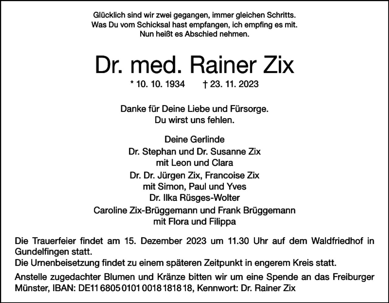 <p>Glücklich sind wir zwei gegangen, immer gleichen Schritts.<br />Was Du vom Schicksal hast empfangen, ich empfing es mit.<br />Nun heißt es Abschied nehmen.</p><p>Dr. med. Rainer Zix<br />* 10. 10. 1934 † 23. 11. 2023</p><p>Danke für Deine Liebe und Fürsorge.<br />Du wirst uns fehlen.<br />Deine Gerlinde<br />Dr. Stephan und Dr. Susanne Zix<br />mit Leon und Clara<br />Dr. Dr. Jürgen Zix, Francoise Zix<br />mit Simon, Paul und Yves<br />Dr. Ilka Rüsges-Wolter<br />Caroline Zix-Brüggemann und Frank Brüggemann<br />mit Flora und Filippa<br />Die Trauerfeier findet am 15. Dezember 2023 um 11.30 Uhr auf dem Waldfriedhof in<br />­Gundelfingen statt.<br />Die Urnenbeisetzung findet zu einem späteren Zeitpunkt in engerem Kreis statt.<br />Anstelle zugedachter Blumen und Kränze bitten wir um eine Spende an das Freiburger<br />Münster, IBAN: DE11 6805 0101 00, Kennwort: Dr. Rainer Zix</p>