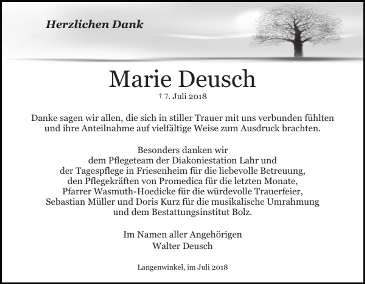 <p>Herzlichen Dank</p><p>Marie Deusch<br />† 7. Juli 2018</p><p>Danke sagen wir allen, die sich in stiller Trauer mit uns verbunden fühlten<br />und ihre Anteilnahme auf vielfältige Weise zum Ausdruck brachten.<br />Besonders danken wir<br />dem Pflegeteam der Diakoniestation Lahr und<br />der Tagespflege in Friesenheim für die liebevolle Betreuung,<br />den Pflegekräften von Promedica für die letzten Monate,<br />Pfarrer Wasmuth-Hoedicke für die würdevolle Trauerfeier,<br />Sebastian Müller und Doris Kurz für die musikalische Umrahmung<br />und dem Bestattungsinstitut Bolz.<br />Im Namen aller Angehörigen<br />Walter Deusch<br />Langenwinkel, im Juli 2018</p>