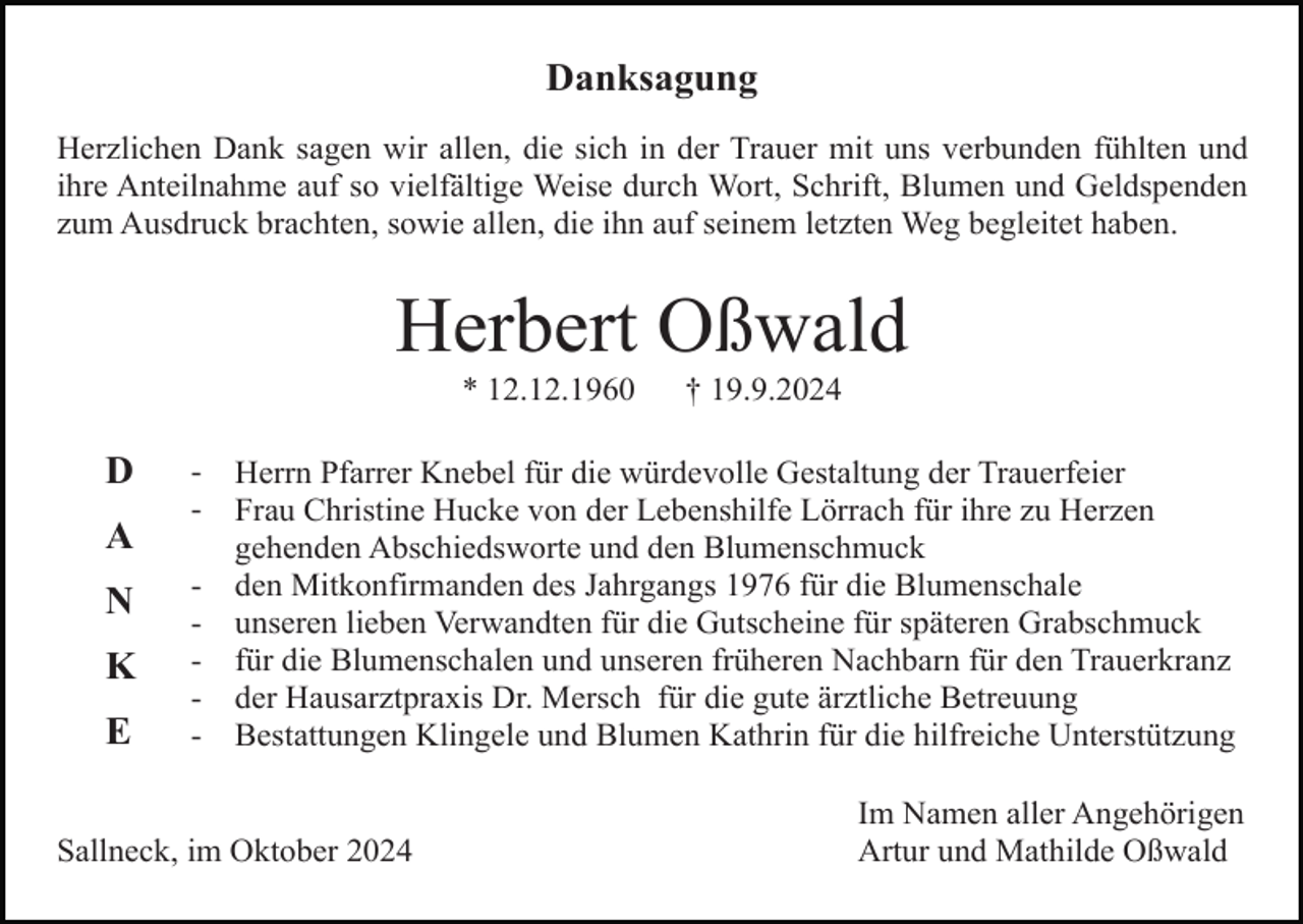<p>Danksagung<br />Herzlichen Dank sagen wir allen, die sich in der Trauer mit uns verbunden fühlten und<br />ihre Anteilnahme auf so vielfältige Weise durch Wort, Schrift, Blumen und Geldspenden<br />zum Ausdruck brachten, sowie allen, die ihn auf seinem letzten Weg begleitet haben.</p><p>Herbert Oßwald<br />* 12.12.1960</p><p>D<br />A<br />N<br />K<br />E</p><p>-</p><p>† 19.9.2024</p><p>Herrn Pfarrer Knebel für die würdevolle Gestaltung der Trauerfeier<br />Frau Christine Hucke von der Lebenshilfe Lörrach für ihre zu Herzen<br />gehenden Abschiedsworte und den Blumenschmuck<br />den Mitkonfirmanden des Jahrgangs 1976 für die Blumenschale<br />unseren lieben Verwandten für die Gutscheine für späteren Grabschmuck<br />für die Blumenschalen und unseren früheren Nachbarn für den Trauerkranz<br />der Hausarztpraxis Dr. Mersch für die gute ärztliche Betreuung<br />Bestattungen Klingele und Blumen Kathrin für die hilfreiche Unterstützung</p><p>Sallneck, im Oktober 2024</p><p>Im Namen aller Angehörigen<br />Artur und Mathilde Oßwald</p>