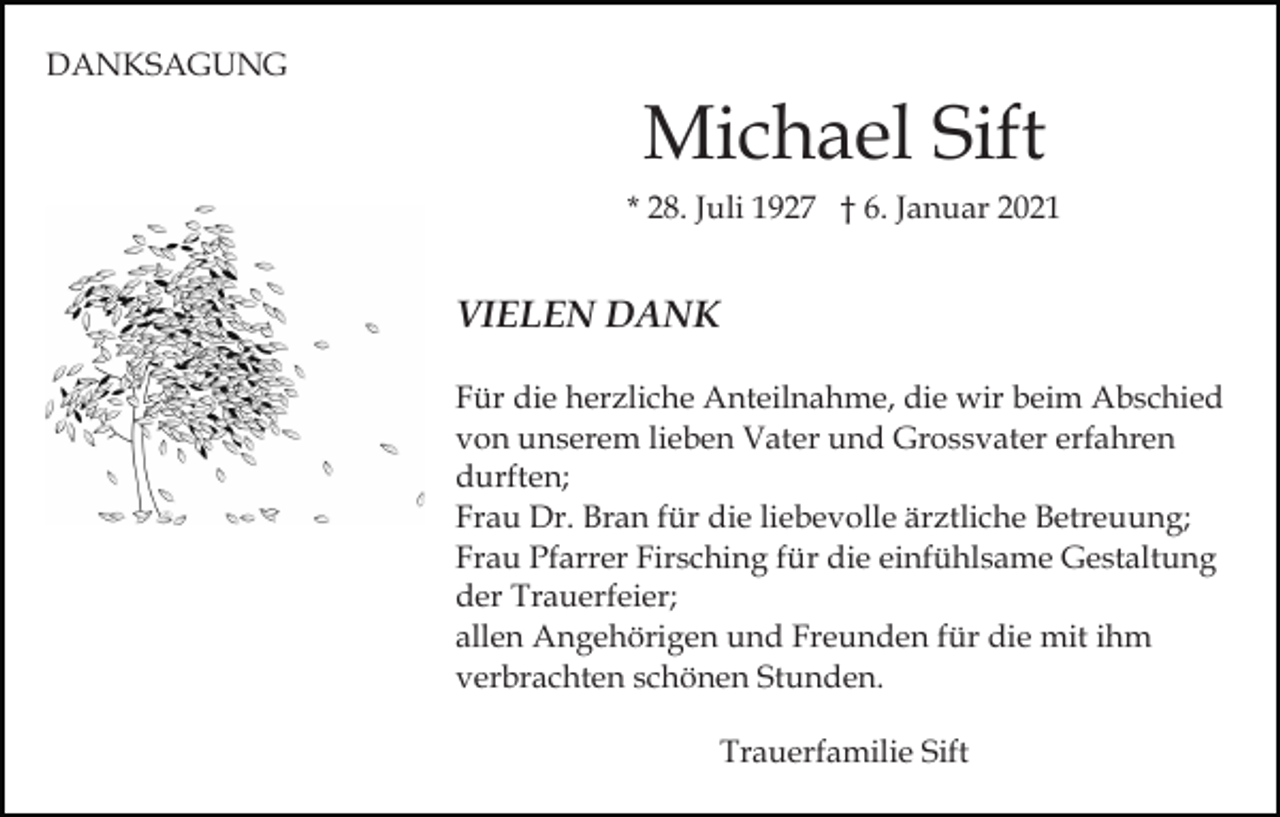 <p>DANKSAGUNG</p><p>Michael Sift<br />* 28. Juli 1927 † 6. Januar 2021</p><p>VIELEN DANK<br />Für die herzliche Anteilnahme, die wir beim Abschied<br />von unserem lieben Vater und Grossvater erfahren<br />durften;<br />Frau Dr. Bran für die liebevolle ärztliche Betreuung;<br />Frau Pfarrer Firsching für die einfühlsame Gestaltung<br />der Trauerfeier;<br />allen Angehörigen und Freunden für die mit ihm<br />verbrachten schönen Stunden.<br />Trauerfamilie Sift</p>