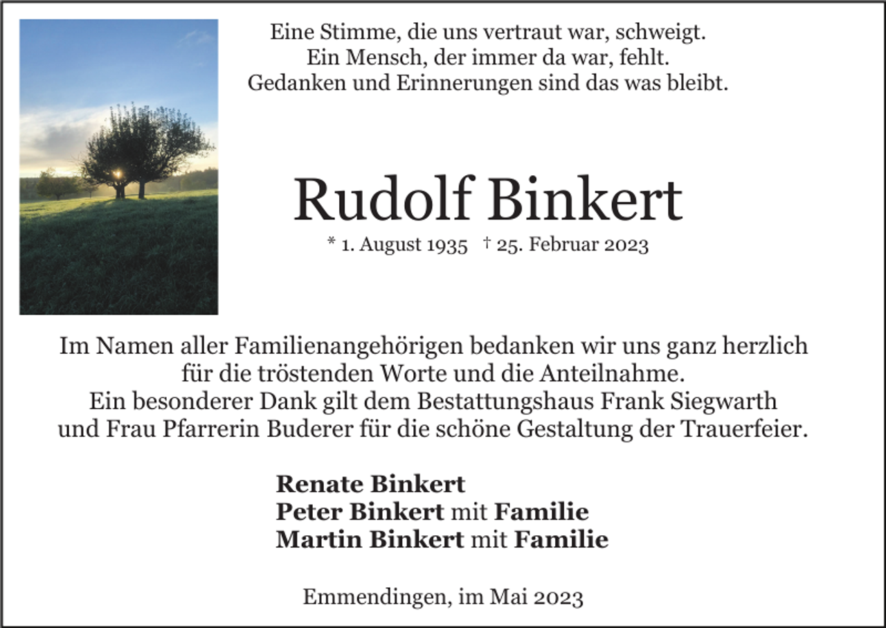 <p>Eine Stimme, die uns vertraut war, schweigt.<br />Ein Mensch, der immer da war, fehlt.<br />Gedanken und Erinnerungen sind das was bleibt.</p><p>Rudolf Binkert<br />* 1. August 1935 † 25. Februar 2023</p><p>Im Namen aller Familienangehörigen bedanken wir uns ganz herzlich<br />für die tröstenden Worte und die Anteilnahme.<br />Ein besonderer Dank gilt dem Bestattungshaus Frank Siegwarth<br />und Frau Pfarrerin Buderer für die schöne Gestaltung der Trauerfeier.<br />Renate Binkert<br />Peter Binkert mit Familie<br />Martin Binkert mit Familie<br />Emmendingen, im Mai 2023</p>