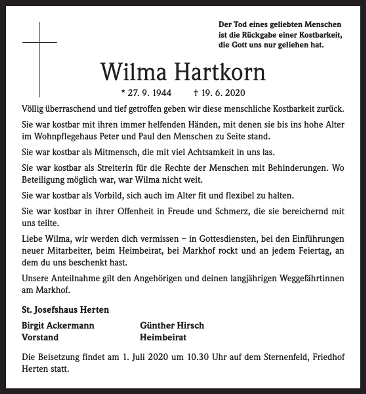 <p>Der Tod eines geliebten Menschen<br />ist die Rückgabe einer Kostbarkeit,<br />die Gott uns nur geliehen hat.</p><p>Wilma Hartkorn<br />* 27. 9. 1944</p><p>† 19. 6. 2020</p><p>Völlig überraschend und tief getroffen geben wir diese menschliche Kostbarkeit zurück.<br />Sie war kostbar mit ihren immer helfenden Händen, mit denen sie bis ins hohe Alter<br />im Wohnpflegehaus Peter und Paul den Menschen zu Seite stand.<br />Sie war kostbar als Mitmensch, die mit viel Achtsamkeit in uns las.<br />Sie war kostbar als Streiterin für die Rechte der Menschen mit Behinderungen. Wo<br />Beteiligung möglich war, war Wilma nicht weit.<br />Sie war kostbar als Vorbild, sich auch im Alter fit und flexibel zu halten.<br />Sie war kostbar in ihrer Offenheit in Freude und Schmerz, die sie bereichernd mit<br />uns teilte.<br />Liebe Wilma, wir werden dich vermissen – in Gottesdiensten, bei den Einführungen<br />neuer Mitarbeiter, beim Heimbeirat, bei Markhof rockt und an jedem Feiertag, an<br />dem du uns beschenkt hast.<br />Unsere Anteilnahme gilt den Angehörigen und deinen langjährigen Weggefährtinnen<br />am Markhof.<br />St. Josefshaus Herten<br />Birgit Ackermann<br />Vorstand</p><p>Günther Hirsch<br />Heimbeirat</p><p>Die Beisetzung findet am 1. Juli 2020 um 10.30 Uhr auf dem Sternenfeld, Friedhof<br />Herten statt.</p>