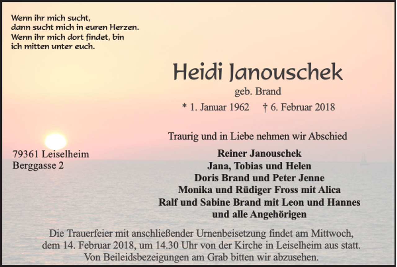<p>W e n n iihr<br />Wenn<br />h r mich<br />mi c h ssucht,<br />u c ht,<br />ddann<br />a n n ssucht<br />u c ht mich<br />mi c h i in<br />n eeuren<br />u r e n Herzen.<br />H e r z e n.<br />WWenn<br />e n n iihr<br />h r mich<br />mi c h dort<br />d o rt fifindet,<br />n d et, bin<br />bi n<br />iich<br />c h mitten<br />mitt e n unter<br />u nt e r euch.<br />e u c h.</p><p>HHeidi<br />ei di J Janouschek<br />a n o usc hek<br />g e b . Brand<br />geb.<br />Bra n d<br />** 11.. Januar<br />Ja n u a r 1962<br />19 6 2 †† 66.. Februar<br />Fe b ru a r 2018<br />20 1 8</p><p>TTraurig<br />ra u rig uund<br />n d iinn Liebe<br />L ie b e nehmen<br />n e h m e n wir<br />w ir AAbschied<br />b sc h ie d<br />779361<br />9 3 6 1 Leiselheim<br />L e is e lh e im<br />Berggasse<br />B e r gg a s s e 22</p><p>RReiner<br />e in e r Janouschek<br />Ja n o u sc h e k<br />JJana,<br />a n a , TTobias<br />o b ia s und<br />un d Helen<br />H e le n<br />DDoris<br />o r is Brand<br />Br a n d uund<br />n d Peter<br />P e te r Jenne<br />Je n n e<br />M o n ik a und<br />u n d Rüdiger<br />R ü d ig e r Fross<br />Fr o ss mit<br />mit Alica<br />A lic a<br />Monika<br />R a lf und<br />un d SSabine<br />a b in e Brand<br />B r a n d mit<br />m it Leon<br />Le o n uund<br />n d Hannes<br />H a n n es<br />Ralf<br />und<br />u n d aalle<br />lle Angehörigen<br />A n g e h ö r ig e n</p><p>DDie<br />ie Trauerfeier<br />T ra u e rfe ie r mit<br />mit anschließender<br />an sc h lie ß e n d e r Urnenbeisetzung<br />Urn e n b e ise tz u n g ffindet<br />in d e t am<br />am Mittwoch,<br />M ittw o c h ,<br />dem<br />statt.<br />d e m 114.<br />4 . Februar<br />Fe b ru a r 2018,<br />20 1 8 , um<br />um 114.30<br />4 .3 0 Uhr<br />U h r von<br />vo n dder<br />e r Kirche<br />Kirc h e iinn Leiselheim<br />L e ise lh e im a aus<br />u s sta<br />tt.<br />Von<br />V o n Beileidsbezeigungen<br />B e ile id sb e z e ig u n g e n aam<br />m GGrab<br />ra b bbitten<br />itte n wir<br />w ir abzusehen.<br />ab z u se h e n .</p>