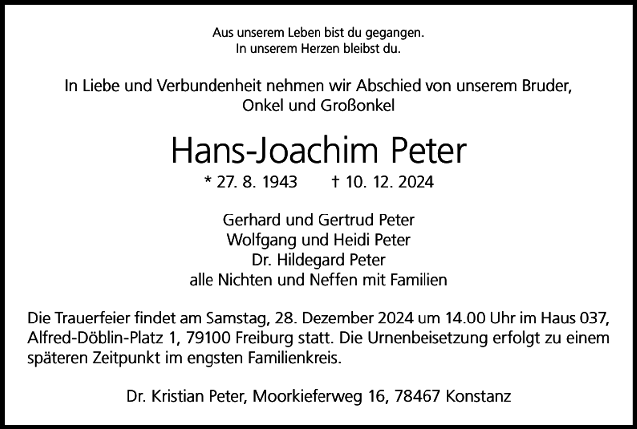 <p>Aus unserem Leben bist du gegangen.<br />In unserem Herzen bleibst du.</p><p>In Liebe und Verbundenheit nehmen wir Abschied von unserem Bruder,<br />Onkel und Großonkel</p><p>Hans-Joachim Peter<br />* 27. 8. 1943 † 10. 12. 2024<br />Gerhard und Gertrud Peter<br />Wolfgang und Heidi Peter<br />Dr. Hildegard Peter<br />alle Nichten und Neffen mit Familien<br />Die Trauerfeier findet am Samstag, 28. Dezember 2024 um 14.00 Uhr im Haus 037,<br />Alfred-Döblin-Platz 1, 79100 Freiburg statt. Die Urnenbeisetzung e­ rfolgt zu einem<br />­späteren Zeitpunkt im engsten Familienkreis.<br />Dr. Kristian Peter, Moorkieferweg 16, 78467 Konstanz</p>