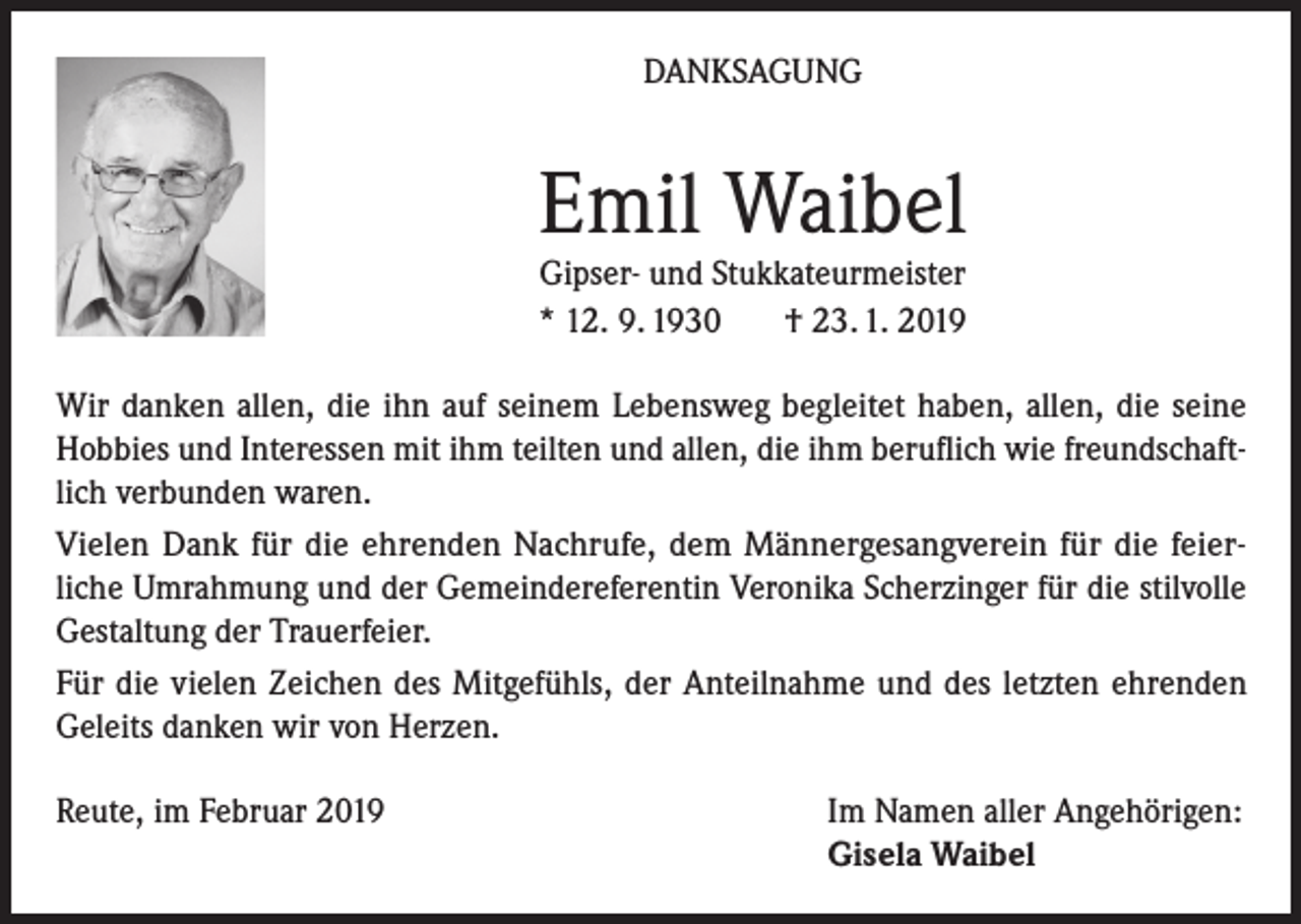 <p>DANKSAGUNG</p><p>Emil Waibel<br />Gipser- und Stukkateurmeister<br />* 12. 9. 1930<br />† 23. 1. 2019</p><p>Wir danken allen, die ihn auf seinem Lebensweg begleitet haben, allen, die seine<br />Hobbies und Interessen mit ihm teilten und allen, die ihm beruflich wie freundschaftlich verbunden waren.<br />Vielen Dank für die ehrenden Nachrufe, dem Männergesangverein für die feierliche Umrahmung und der Gemeindereferentin Veronika Scherzinger für die stilvolle<br />Gestaltung der Trauerfeier.<br />Für die vielen Zeichen des Mitgefühls, der Anteilnahme und des letzten ehrenden<br />Geleits danken wir von Herzen.<br />Reute, im Februar 2019</p><p>Im Namen aller Angehörigen:<br />Gisela Waibel</p>