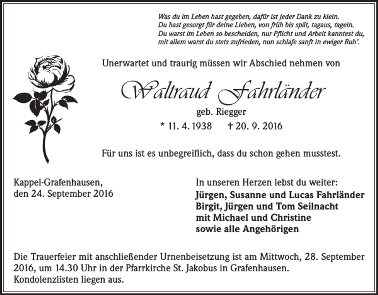 <p>Was du im Leben hast gegeben, dafür ist jeder Dank zu klein.<br />Du hast gesorgt für deine Lieben, von früh bis spät, tagaus, tagein.<br />Du warst im Leben so bescheiden, nur Pflicht und Arbeit kanntest du,<br />mit allem warst du stets zufrieden, nun schlafe sanft in ewiger Ruh’.</p><p>Unerwartet und traurig müssen wir Abschied nehmen von</p><p>Waltraud Fahrländer<br />geb. Riegger<br />* 11. 4. 1938 † 20. 9. 2016</p><p>Für uns ist es unbegreiflich, dass du schon gehen musstest.<br />Kappel-Grafenhausen,<br />den 24. September 2016</p><p>In unseren Herzen lebst du weiter:<br />Jürgen, Susanne und Lucas Fahrländer<br />Birgit, Jürgen und Tom Seilnacht<br />mit Michael und Christine<br />sowie alle Angehörigen</p><p>Die Trauerfeier mit anschließender Urnenbeisetzung ist am Mittwoch, 28. September<br />2016, um 14.30 Uhr in der Pfarrkirche St. Jakobus in Grafenhausen.<br />Kondolenzlisten liegen aus.</p>