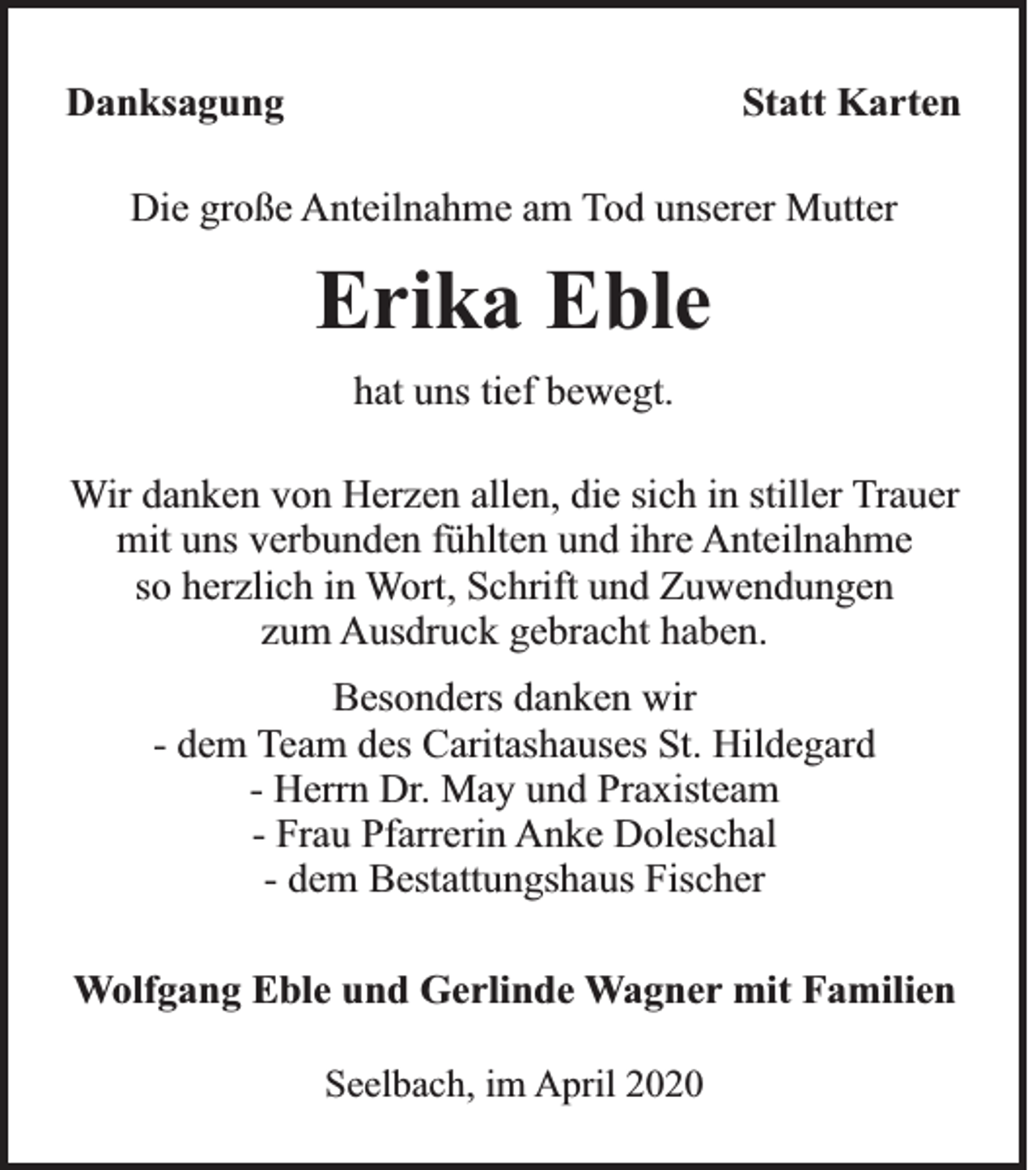 <p>Danksagung</p><p>Statt Karten</p><p>Die große Anteilnahme am Tod unserer Mutter</p><p>Erika Eble<br />hat uns tief bewegt.<br />Wir danken von Herzen allen, die sich in stiller Trauer<br />mit uns verbunden fühlten und ihre Anteilnahme<br />so herzlich in Wort, Schrift und Zuwendungen<br />zum Ausdruck gebracht haben.<br />Besonders danken wir<br />- dem Team des Caritashauses St. Hildegard<br />- Herrn Dr. May und Praxisteam<br />- Frau Pfarrerin Anke Doleschal<br />- dem Bestattungshaus Fischer<br />Wolfgang Eble und Gerlinde Wagner mit Familien<br />Seelbach, im April 2020</p>