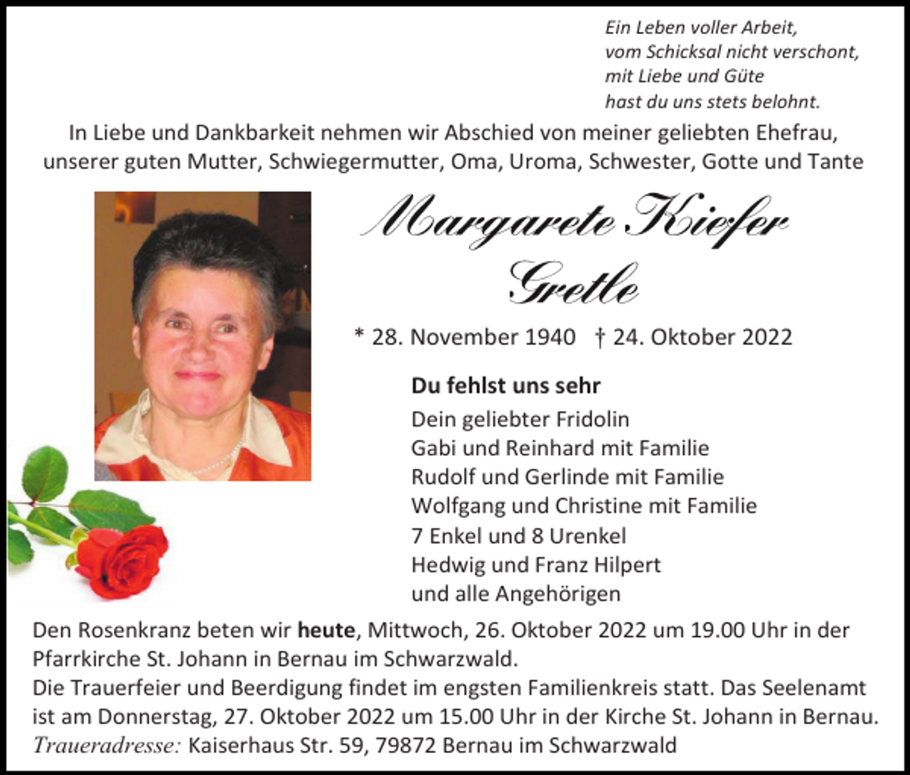 <p>Ein Leben voller Arbeit,<br />vom Schicksal nicht verschont,<br />mit Liebe und Güte<br />hast du uns stets belohnt.</p><p>In Liebe und Dankbarkeit nehmen wir Abschied von meiner geliebten Ehefrau,<br />unserer guten Mutter, Schwiegermutter, Oma, Uroma, Schwester, Gotte und Tante</p><p>* 28. November 1940 † 24. Oktober 2022<br />Du fehlst uns sehr<br />Dein geliebter Fridolin<br />Gabi und Reinhard mit Familie<br />Rudolf und Gerlinde mit Familie<br />Wolfgang und Christine mit Familie<br />7 Enkel und 8 Urenkel<br />Hedwig und Franz Hilpert<br />und alle Angehörigen<br />Den Rosenkranz beten wir heute, Mittwoch, 26. Oktober 2022 um 19.00 Uhr in der<br />Pfarrkirche St. Johann in Bernau im Schwarzwald.<br />Die Trauerfeier und Beerdigung findet im engsten Familienkreis statt. Das Seelenamt<br />ist am Donnerstag, 27. Oktober 2022 um 15.00 Uhr in der Kirche St. Johann in Bernau.<br />Traueradresse: Kaiserhaus Str. 59, 79872 Bernau im Schwarzwald</p>