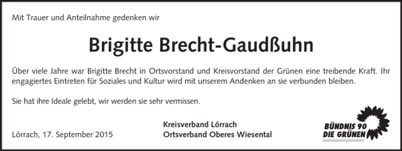 <p>Mit Trauer und Anteilnahme gedenken wir</p><p>Brigitte Brecht-Gaudßuhn<br />Über viele Jahre war Brigitte Brecht in Ortsvorstand und Kreisvorstand der Grünen eine treibende Kraft. Ihr<br />engagiertes Eintreten für Soziales und Kultur wird mit unserem Andenken an sie verbunden bleiben.<br />Sie hat ihre Ideale gelebt, wir werden sie sehr vermissen.</p><p>Lörrach, 17. September 2015</p><p>Kreisverband Lörrach<br />Ortsverband Oberes Wiesental</p>