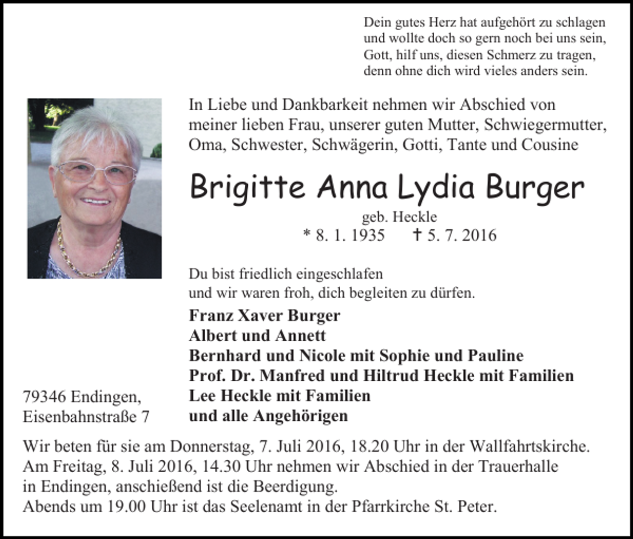 <p>Dein gutes Herz hat aufgehört zu schlagen<br />und wollte doch so gern noch bei uns sein,<br />Gott, hilf uns, diesen Schmerz zu tragen,<br />denn ohne dich wird vieles anders sein.</p><p>In Liebe und Dankbarkeit nehmen wir Abschied von<br />meiner lieben Frau, unserer guten Mutter, Schwiegermutter,<br />Oma, Schwester, Schwägerin, Gotti, Tante und Cousine</p><p>Brigitte Anna Lydia Burger<br />geb. Heckle</p><p>* 8. 1. 1935</p><p> 5. 7. 2016</p><p>Du bist friedlich eingeschlafen<br />und wir waren froh, dich begleiten zu dürfen.</p><p>79346 Endingen,<br />Eisenbahnstraße 7</p><p>Franz Xaver Burger<br />Albert und Annett<br />Bernhard und Nicole mit Sophie und Pauline<br />Prof. Dr. Manfred und Hiltrud Heckle mit Familien<br />Lee Heckle mit Familien<br />und alle Angehörigen</p><p>Wir beten für sie am Donnerstag, 7. Juli 2016, 18.20 Uhr in der Wallfahrtskirche.<br />Am Freitag, 8. Juli 2016, 14.30 Uhr nehmen wir Abschied in der Trauerhalle<br />in Endingen, anschießend ist die Beerdigung.<br />Abends um 19.00 Uhr ist das Seelenamt in der Pfarrkirche St. Peter.</p>