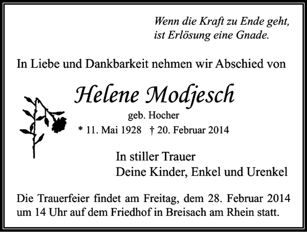 <p>Wenn die Kraft zu Ende geht,<br />ist Erlösung eine Gnade.</p><p>In Liebe und Dankbarkeit nehmen wir Abschied von</p><p>Helene Modjesch<br />geb. Hocher<br />* 11. Mai 1928 † 20. Februar 2014</p><p>In stiller Trauer<br />Deine Kinder, Enkel und Urenkel<br />Die Trauerfeier findet am Freitag, dem 28. Februar 2014<br />um 14 Uhr auf dem Friedhof in Breisach am Rhein statt.</p>