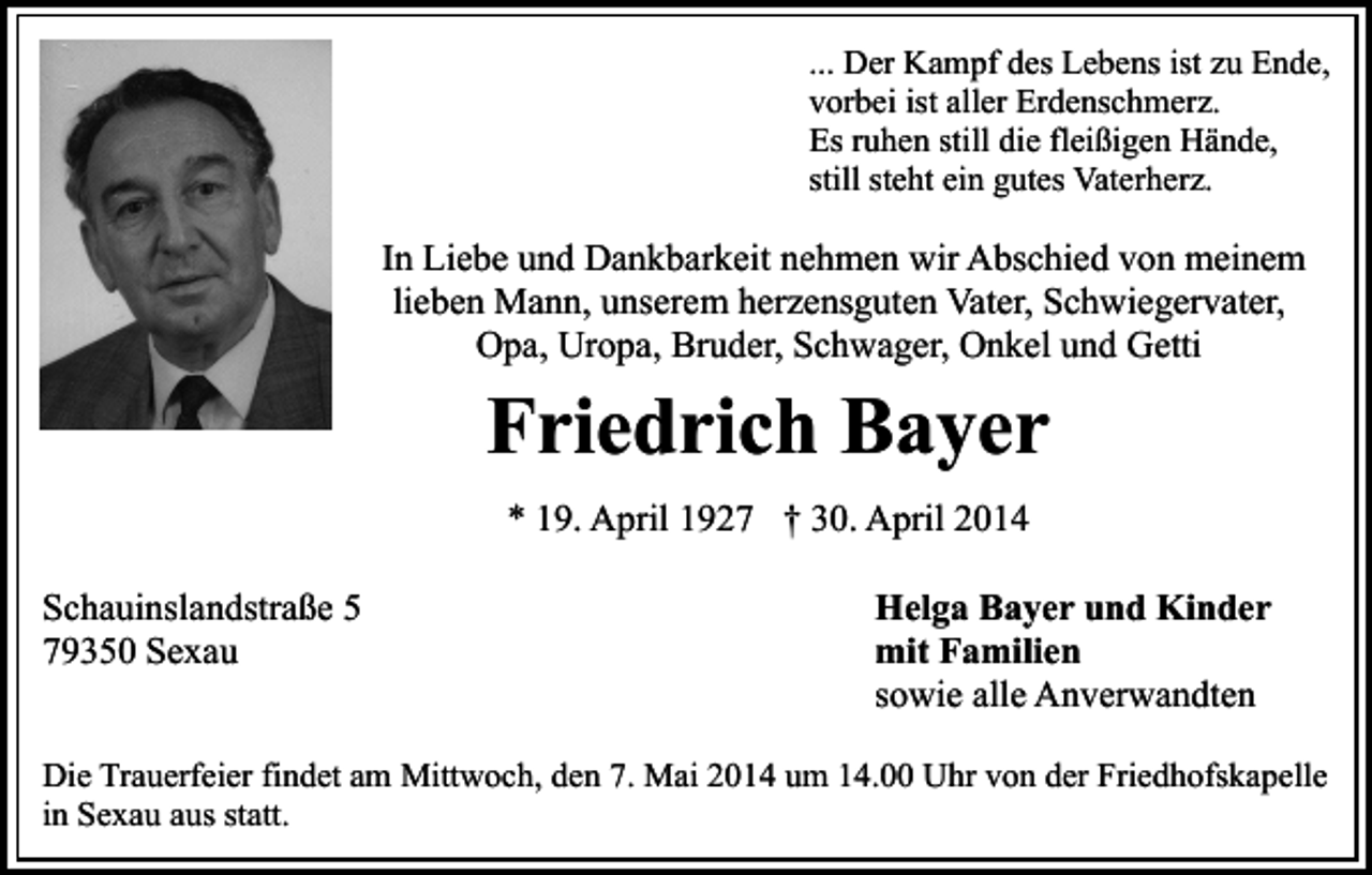 <p>... Der Kampf des Lebens ist zu Ende,<br />vorbei ist aller Erdenschmerz.<br />Es ruhen still die fleißigen Hände,<br />still steht ein gutes Vaterherz.</p><p>In Liebe und Dankbarkeit nehmen wir Abschied von meinem<br />lieben Mann, unserem herzensguten Vater, Schwiegervater,<br />Opa, Uropa, Bruder, Schwager, Onkel und Getti</p><p>Friedrich Bayer<br />* 19. April 1927 † 30. April 2014</p><p>Schauinslandstraße 5<br />79350 Sexau</p><p>Helga Bayer und Kinder<br />mit Familien<br />sowie alle Anverwandten</p><p>Die Trauerfeier findet am Mittwoch, den 7. Mai 2014 um 14.00 Uhr von der Friedhofskapelle<br />in Sexau aus statt.</p>