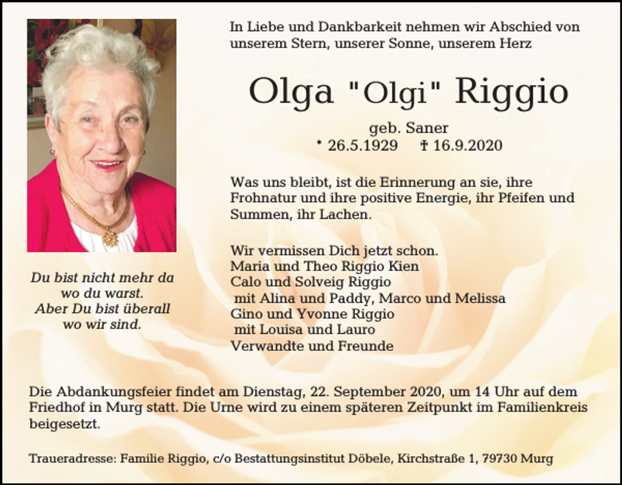 <p>In Liebe und Dankbarkeit nehmen wir Abschied von<br />unserem Stern, unserer Sonne, unserem Herz</p><p>Olga "Olgi" Riggio<br />geb. Saner<br />* 26.5.1929 † 16.9.2020<br />Was uns bleibt, ist die Erinnerung an sie, ihre<br />Frohnatur und ihre positive Energie, ihr Pfeifen und<br />Summen, ihr Lachen.</p><p>Du bist nicht mehr da<br />wo du warst.<br />Aber Du bist überall<br />wo wir sind.</p><p>Wir vermissen Dich jetzt schon.<br />Maria und Theo Riggio Kien<br />Calo und Solveig Riggio<br />mit Alina und Paddy, Marco und Melissa<br />Gino und Yvonne Riggio<br />mit Louisa und Lauro<br />Verwandte und Freunde</p><p>Die Abdankungsfeier findet am Dienstag, 22. September 2020, um 14 Uhr auf dem<br />Friedhof in Murg statt. Die Urne wird zu einem späteren Zeitpunkt im Familienkreis<br />beigesetzt.<br />Traueradresse: Familie Riggio, c/o Bestattungsinstitut Döbele, Kirchstraße 1, 79730 Murg</p>
