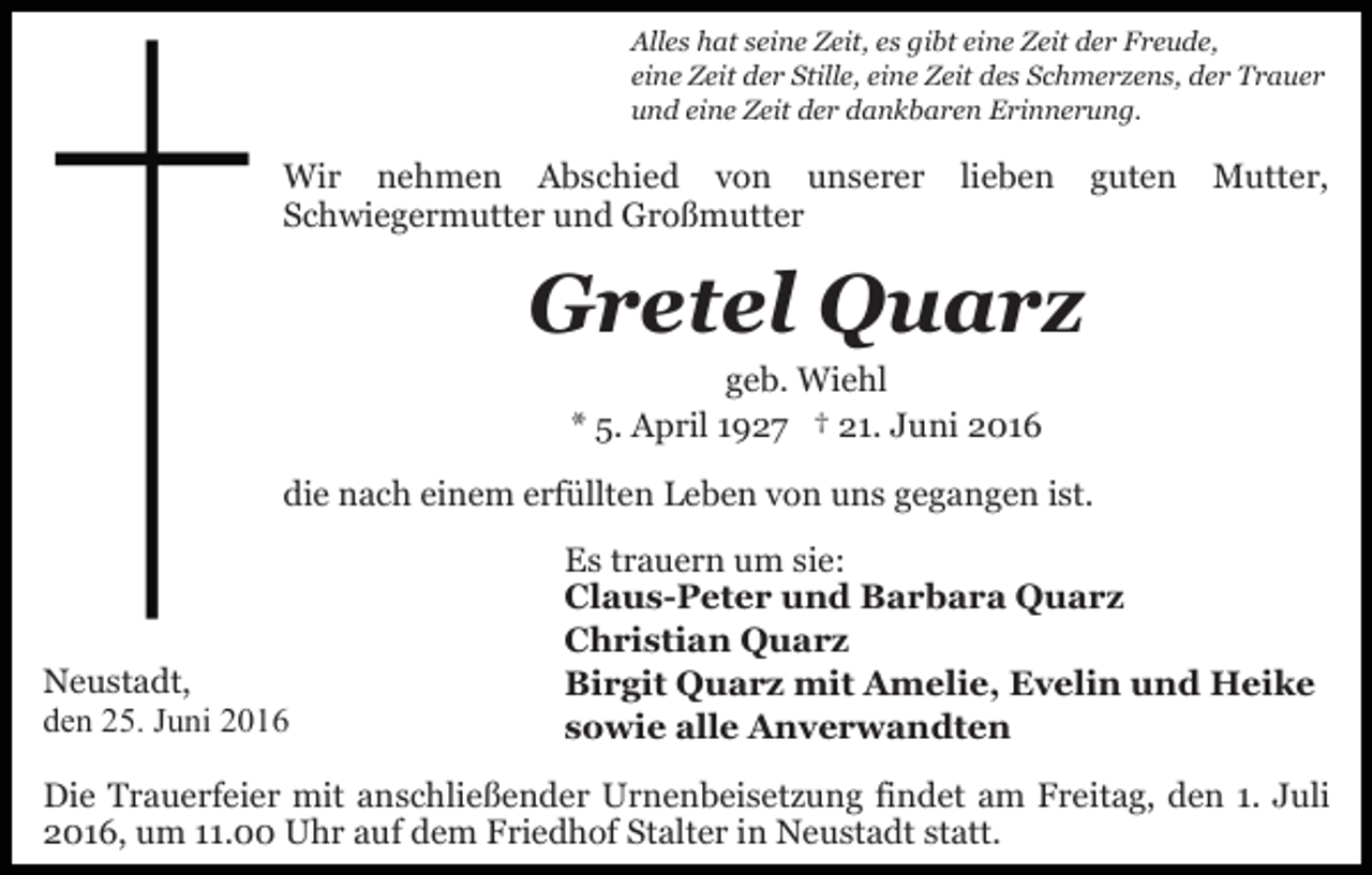 <p>Alles hat seine Zeit, es gibt eine Zeit der Freude,<br />eine Zeit der Stille, eine Zeit des Schmerzens, der Trauer<br />und eine Zeit der dankbaren Erinnerung.</p><p>Wir nehmen Abschied von unserer<br />Schwiegermutter und Großmutter</p><p>lieben</p><p>guten</p><p>Mutter,</p><p>Gretel Quarz<br />geb. Wiehl<br />* 5. April 1927 † 21. Juni 2016<br />die nach einem erfüllten Leben von uns gegangen ist.</p><p>Neustadt,<br />den 25. Juni 2016</p><p>Es trauern um sie:<br />Claus-Peter und Barbara Quarz<br />Christian Quarz<br />Birgit Quarz mit Amelie, Evelin und Heike<br />sowie alle Anverwandten</p><p>Die Trauerfeier mit anschließender Urnenbeisetzung findet am Freitag, den 1. Juli<br />2016, um 11.00 Uhr auf dem Friedhof Stalter in Neustadt statt.</p>