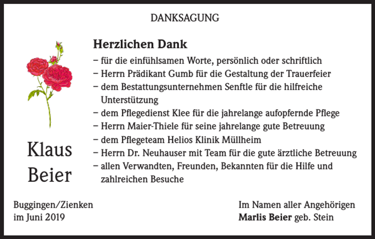 <p>DANKSAGUNG</p><p>Herzlichen Dank</p><p>Klaus<br />Beier</p><p>– für die einfühlsamen Worte, persönlich oder schriftlich<br />– Herrn Prädikant Gumb für die Gestaltung der Trauerfeier<br />– dem Bestattungsunternehmen Senftle für die hilfreiche<br />Unterstützung<br />– dem Pflegedienst Klee für die jahrelange aufopfernde Pflege<br />– Herrn Maier-Thiele für seine jahrelange gute Betreuung<br />– dem Pflegeteam Helios Klinik Müllheim<br />– Herrn Dr. Neuhauser mit Team für die gute ärztliche Betreuung<br />– allen Verwandten, Freunden, Bekannten für die Hilfe und<br />zahlreichen Besuche</p><p>Buggingen/Zienken<br />im Juni 2019</p><p>Im Namen aller Angehörigen<br />Marlis Beier geb. Stein</p>